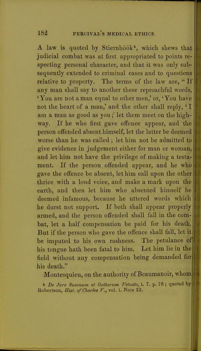 A law is quoted by Stierah66kk, which shews that judicial combat was at first appropriated to points re- specting personal character, and that it was only sub- sequently extended to criminal cases and to questions relative to property. The terms of the law are,  If any man shall say to another these reproachful words, 'You are not a man equal to other men,' or, 'You have not the heart of a man,' and the other shall reply, ' I am a man as good as you;' let them meet on the high- way. If he who first gave offence appear, and the person offended absent himself, let the latter be deemed worse than he was called ; let him not be admitted to give evidence in judgement either for man or woman, and let him not have the privilege of making a testa- ment. If the person offended appear, and he who gave the offence be absent, let him call upon the other thrice with a loud voice, and make a mark upon the earth, and then let him who absented himself be deemed infamous, because he uttered words which he durst not support. If both shall appear properly armed, and the person offended shall fall in the com- bat, let a half compensation be paid for his death.: But if the person who gave the offence shall fall, let it J be imputed to his own rashness. The petulance ofj his tongue hath been fatal to him. Let him lie in the field without any compensation being demanded fori his death. Montesquieu, on the authority of Beaumanoir, whom k De Jure Sueonum el Gothorum Fetusto, i. 7. p. 76; quoted by Robertson, Hist, of Charles F., vol. i. Note 22.