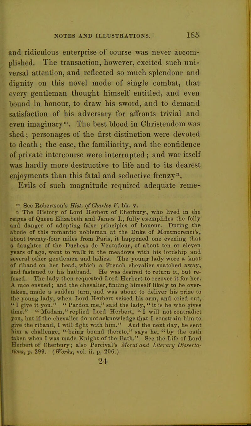 and ridiculous enterprise of course was never accom- plished. The transaction, however, excited such uni- versal attention, and reflected so much splendour and dignity on this novel mode of single comhat, that every gentleman thought himself entitled, and even hound in honour, to draw his sword, and to demand satisfaction of his adversary for affronts trivial and even imaginarym. The hest hlood in Christendom was shed; personages of the first distinction were devoted to death; the ease, the familiarity, and the confidence of private intercourse were interrupted; and war itself was hardly more destructive to life and to its dearest enjoyments than this fatal and seductive frenzy. Evils of such magnitude required adequate reme- m See Robertson's Hist, of Charles V. bk. v. n The History of Lord Herbert of Cherbury, who lived in the reigns of Qneen Elizabeth and James I., fully exemplifies the folly and danger of adopting false principles of honour. During the abode of this romantic nobleman at the Duke of Montmorenci's, about twenty-four miles from Paris, it happened one evening that a daughter of the Duchess de Ventadour, of about ten or eleven years of age, went to walk in the meadows with his lordship and several other gentlemen and ladies. The young lady wore a knot of riband on her head, which a French chevalier snatched away, and fastened to his hatband. He was desired to return it, but re- fused. The lady then requested Lord Herbert to recover it for her. A race ensued; and the chevalier, rinding himself likely to be over- taken, made a sudden turn, and was about to deliver his prize to the young lady, when Lord Herbert seized his arm, and cried out,  I give it you.  Pardon me, said the lady,  it is he who gives time.  Madam, replied Lord Herbert,  I will not contradict you, hut if the chevalier do not acknowledge that I constrain him to give the riband, I will fight with him. And the next day, he sent him a challenge,  being bound thereto, says he,  by the oath taken when I was made Knight of the Bath. See the Life of Lord Herbert of Cherbury; also Percival's Moral and Literary Disserta- tions, p. 299. {Works, vol. ii. p.. 206.) 24