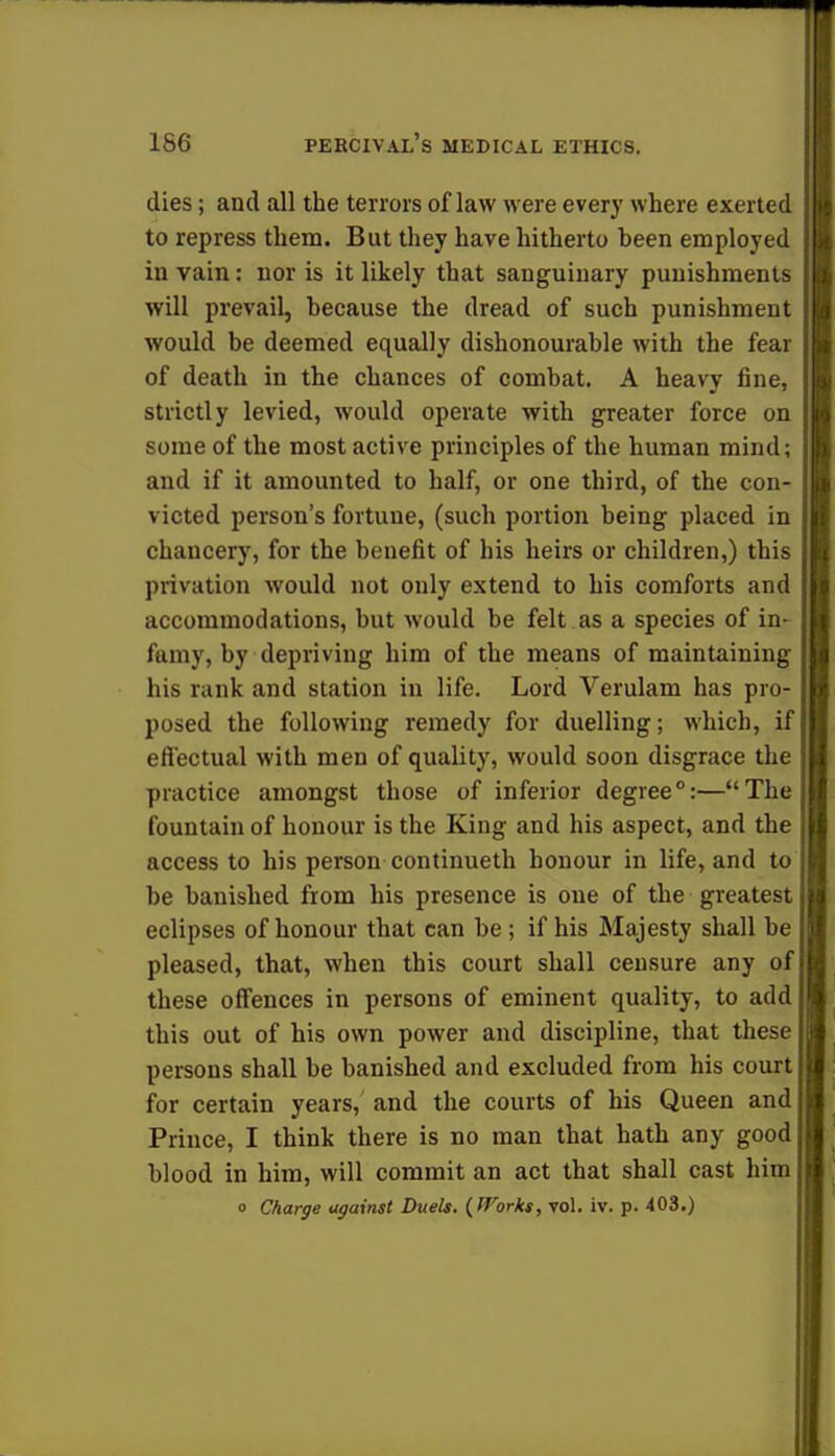 dies; and all the terrors of law were every where exerted to repress them. But they have hitherto been employed in vain: nor is it likely that sanguinary punishments will prevail, because the dread of such punishment would be deemed equally dishonourable with the fear of death in the chances of combat. A heavy fine, strictly levied, would operate with greater force on some of the most active principles of the human mind; and if it amounted to half, or one third, of the con- victed person's fortune, (such portion being placed in chancery, for the benefit of his heirs or children,) this privation would not only extend to his comforts and accommodations, but would be felt as a species of in- famy, by depriving him of the means of maintaining his rank and station in life. Lord Verulam has pro- posed the following remedy for duelling; which, if effectual with men of quality, would soon disgrace the practice amongst those of inferior degree0:—The fountain of honour is the King and his aspect, and the access to his person continueth honour in life, and to be banished from his presence is one of the greatest eclipses of honour that can be ; if his Majesty shall be pleased, that, when this court shall censure any of these offences in persons of eminent quality, to add this out of his own power and discipline, that these persons shall be banished and excluded from his court for certain years, and the courts of his Queen and Prince, I think there is no man that hath any good blood in him, will commit an act that shall cast him o Charge against Duels. (Works, vol. iv. p. 403.)
