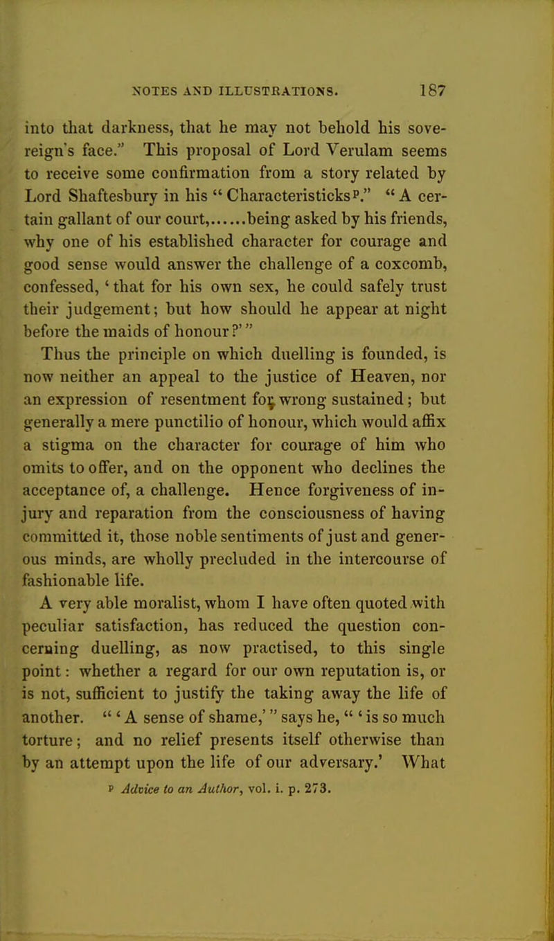 into that darkness, that he may not behold his sove- reign's face. This proposal of Lord Verulam seems to receive some confirmation from a story related by Lord Shaftesbury in his Characteristicksp. A cer- tain gallant of our court, being asked by his friends, why one of his established character for courage and good sense would answer the challenge of a coxcomb, confessed,' that for his own sex, he could safely trust their judgement; but how should he appear at night before the maids of honour ?' Thus the principle on which duelling is founded, is now neither an appeal to the justice of Heaven, nor an expression of resentment fo^ wrong sustained; but generally a mere punctilio of honour, which would affix a stigma on the character for courage of him who omits to offer, and on the opponent who declines the acceptance of, a challenge. Hence forgiveness of in- jury and reparation from the consciousness of having committed it, those noble sentiments of just and gener- ous minds, are wholly precluded in the intercourse of fashionable life. A very able moralist, whom I have often quoted with peculiar satisfaction, has reduced the question con- cerning duelling, as now practised, to this single point: whether a regard for our own reputation is, or is not, sufficient to justify the taking away the life of another.  ' A sense of shame,' says he, ' is so much torture; and no relief presents itself otherwise than by an attempt upon the life of our adversary.' What f Advice to an Author, vol. i. p. 273.
