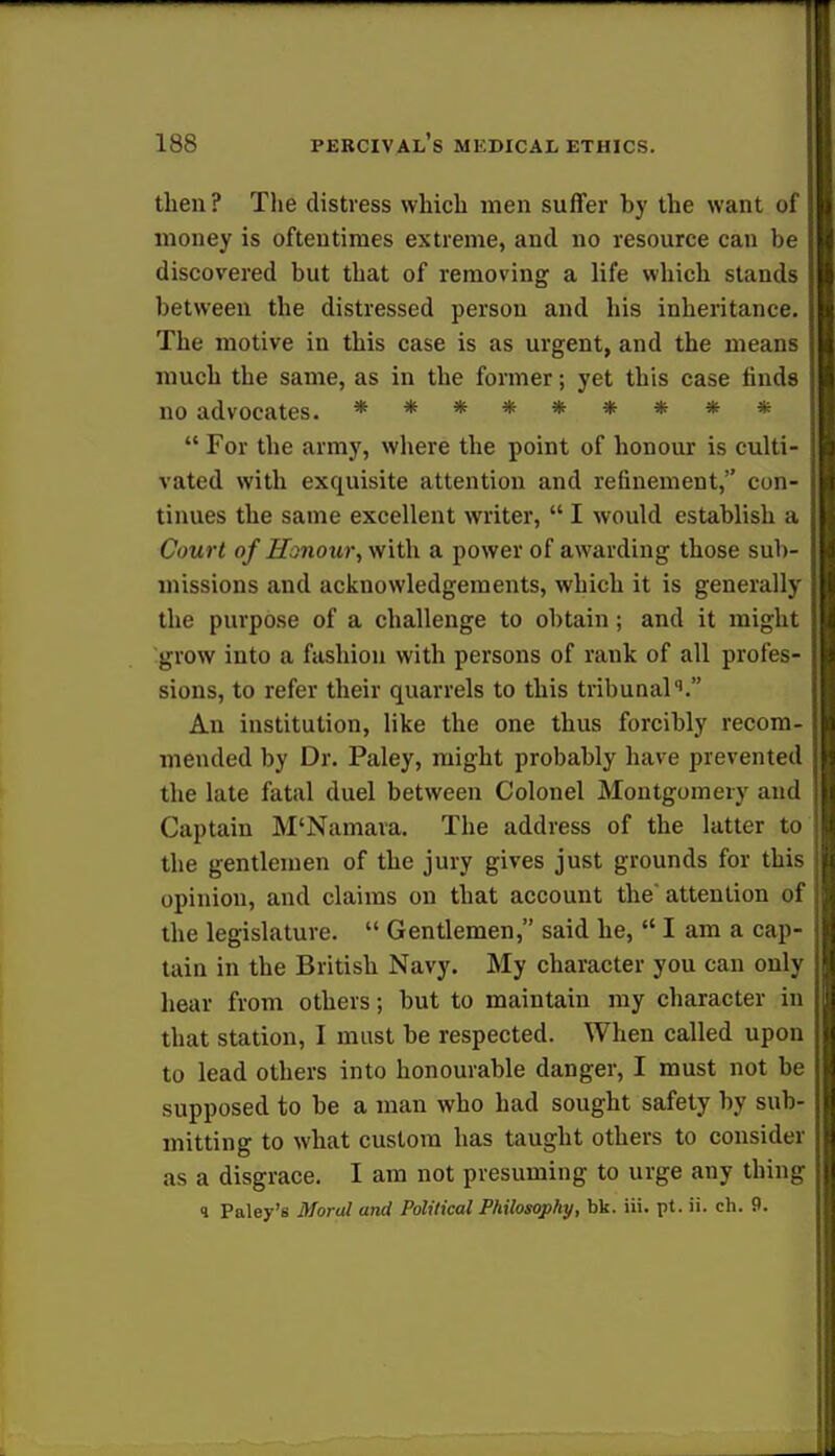 then? The distress which men suffer by the want of money is oftentimes extreme, and no resource can be discovered but that of removing a life which stands between the distressed person and his inheritance. The motive in this case is as urgent, and the means much the same, as in the former; yet this case finds no advocates. *********  For the army, where the point of honour is culti- vated with exquisite attention and refinement, con- tinues the same excellent writer,  I would establish a Court of Honour, with a power of awarding those sub- missions and acknowledgements, which it is generally the purpose of a challenge to obtain; and it might grow into a fashion with persons of rank of all profes- sions, to refer their quarrels to this tribunalq. An institution, like the one thus forcibly recom- mended by Dr. Paley, might probably have prevented the late fatal duel between Colonel Montgomery and Captain M'Namara. The address of the latter to the gentlemen of the jury gives just grounds for this opinion, and claims on that account the attention of the legislature.  Gentlemen, said he, lama cap- tain in the British Navy. My character you can only hear from others; but to maintain my character in that station, I must be respected. When called upon to lead others into honourable danger, I must not be supposed to be a man who had sought safety by sub- mitting to what custom has taught others to consider as a disgrace. I am not presuming to urge any thing 4 Paley's Moral and Political Philosophy, bk. iii. pt. ii. ch. 9.