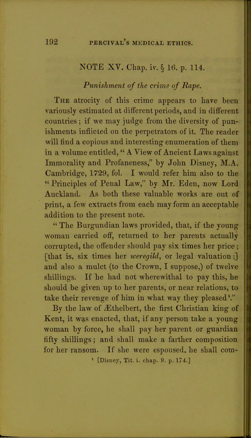NOTE XV. Chap. iv. § 16. p. 114. Punishment of the crime of Rape. The atrocity of this crime appears to have been variously estimated at different periods, and in different countries ; if we may judge from the diversity of pun- ishments inflicted on the perpetrators of it. The reader will find a copious and interesting enumeration of them in a volume entitled,  A View of Ancient Laws against Immorality and Profaneness, by John Disney, M.A. Cambridge, 1729, fol. I would refer him also to the  Principles of Penal Law, by Mr. Eden, now Lord Auckland. As both these valuable works are out of print, a few extracts from each may form an acceptable addition to the present note.  The Burgundian laws provided, that, if the young woman carried off, returned to her parents actually corrupted, the offender should pay six times her price ; [that is, six times her weregild, or legal valuation;] and also a mulct (to the Crown, I suppose,) of twelve shillings. If he had not wherewithal to pay this, he should be given up to her parents, or near relations, to take their revenge of him in what way they pleased'. By the law of iEthelbert, the first Christian king of Kent, it was enacted, that, if any person take a young woman by force, he shall pay her parent or guardian fifty shillings; and shall make a farther composition for her ransom. If she were espoused, he shall com- 1 [Disney, Tit. i. chap. 9. p. 174.]