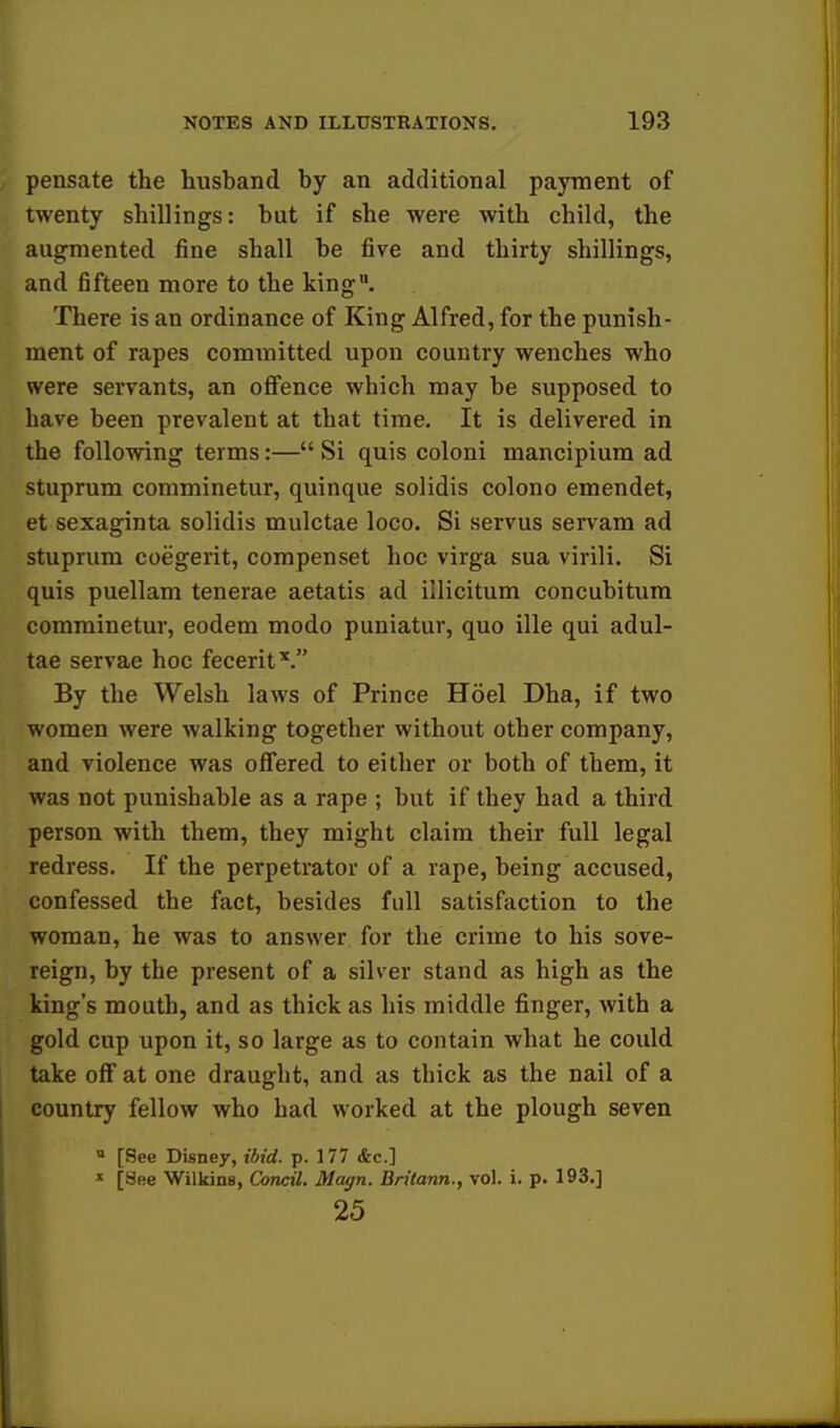 pensate the husband by an additional payment of twenty shillings: but if she were with child, the augmented fine shall be five and thirty shillings, and fifteen more to the king. There is an ordinance of King Alfred, for the punish- ment of rapes committed upon country wenches who were servants, an offence which may be supposed to have been prevalent at that time. It is delivered in the following terms:— Si quis coloni mancipium ad stuprum comminetur, quinque solidis colono emendet, et sexaginta solidis mulctae loco. Si servus servam ad stuprum coegerit, compenset hoc virga sua virili. Si quis puellam tenerae aetatis ad illicitum concubitum comminetur, eodem modo puniatur, quo ille qui adul- tae servae hoc feceritV By the Welsh laws of Prince Hoel Dha, if two women were walking together without other company, and violence was offered to either or both of them, it was not punishable as a rape ; but if they had a third person with them, they might claim their full legal redress. If the perpetrator of a rape, being accused, confessed the fact, besides full satisfaction to the woman, he was to answer for the crime to his sove- reign, by the present of a silver stand as high as the king's mouth, and as thick as his middle finger, with a gold cup upon it, so large as to contain what he could take off at one draught, and as thick as the nail of a country fellow who had worked at the plough seven a [See Disney, ibid. p. 177 &c] * [See Wilkins, Condi. Magn. Britann., vol. i. p. 193.] 25