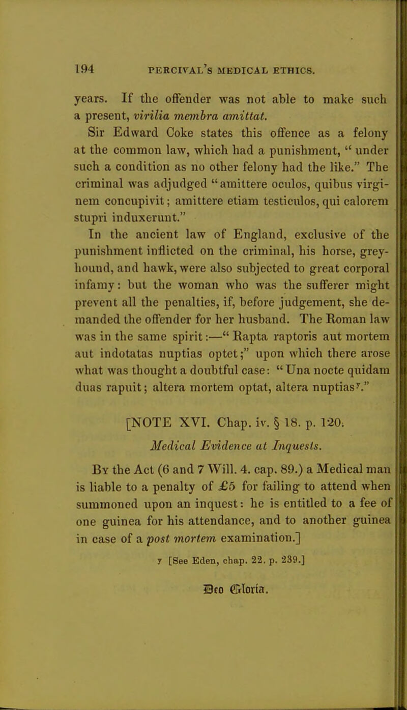 years. If the offender was not able to make such a present, virilia membra amittat. Sir Edward Coke states this offence as a felony at the common law, which had a punishment,  under such a condition as no other felony had the like. The criminal was adjudged amittere oculos, quibus virgv- nem concupivit; amittere etiam testiculos, qui calorem stupri induxerunt. In the ancient law of England, exclusive of the punishment inflicted on the criminal, his horse, grey- hound, and hawk, were also subjected to great corporal infamy: but the woman who was the sufferer might prevent all the penalties, if, before judgement, she de- manded the offender for her husband. The Koman law was in the same spirit:— Rapta raptoris aut mortem aut indotatas nuptias optet; upon which there arose what was thought a doubtful case: Una nocte quidam duas rapuit; altera mortem optat, altera nuptiasy. [NOTE XVI. Chap. iv. § 18. p. 120: Medical Evidence at Inquests. By the Act (6 and 7 Will. 4. cap. 89.) a Medical man is liable to a penalty of £5 for failing to attend when summoned upon an inquest: he is entitled to a fee of one guinea for his attendance, and to another guinea in case of a post mortem examination.] y [See Eden, chap. 22. p. 239.] Bco ffilorta.