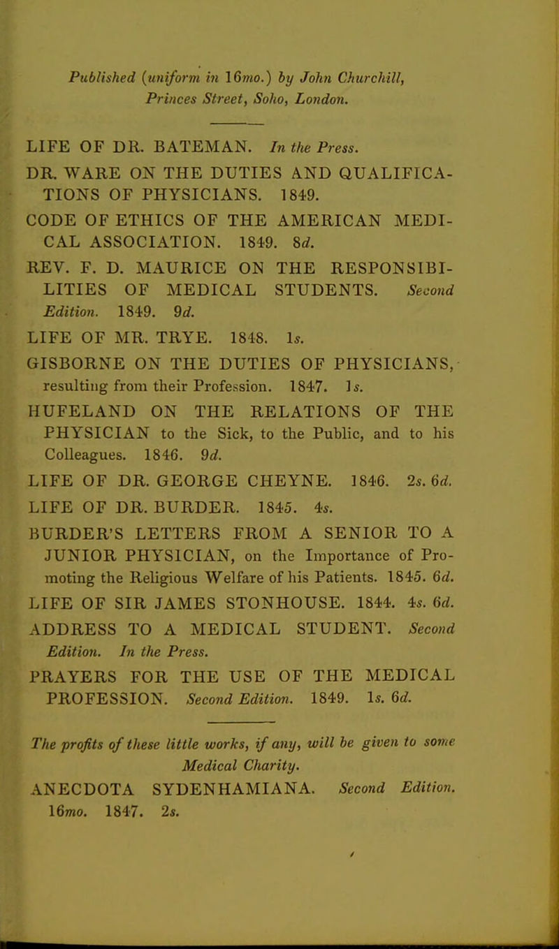 Published (uniform in 16mo.) by John Churchill, Princes Street, Soho, London. LIFE OF DR. BATEMAN. In the Press. DR. WARE ON THE DUTIES AND QUALIFICA- TIONS OF PHYSICIANS. 1849. CODE OF ETHICS OF THE AMERICAN MEDI- CAL ASSOCIATION. 1849. 8d. REV. F. D. MAURICE ON THE RESPONSIBI- LITIES OF MEDICAL STUDENTS. Second Edition. 1849. 9d. LIFE OF MR. TRYE. 1848. Is. GISBORNE ON THE DUTIES OF PHYSICIANS, resulting from their Profession. 1847. is. HUFELAND ON THE RELATIONS OF THE PHYSICIAN to the Sick, to the Public, and to his Colleagues. 1846. 9d. LIFE OF DR. GEORGE CHEYNE. 1846. 2s.6d. LIFE OF DR. BURDER. 1845. 4s. HURDER'S LETTERS FROM A SENIOR TO A JUNIOR PHYSICIAN, on the Importance of Pro- moting the Religious Welfare of his Patients. 1845. 6d. LIFE OF SIR JAMES STONHOUSE. 1844. 4s. 6d. ADDRESS TO A MEDICAL STUDENT. Second Edition. In the Press. PRAYERS FOR THE USE OF THE MEDICAL PROFESSION. Second Edition. 1849. Is. 6d. The profits of these little works, if any, will be given to some Medical Charity. ANECDOTA SYDENHAMIANA. Second Edition. \6mo. 1847. 2s.