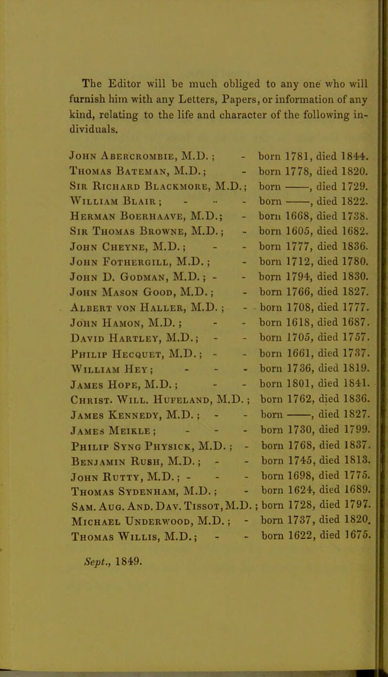 The Editor will be much obliged to any one who will furnish him with any Letters, Papers, or information of any kind, relating to the life and character of the following in- dividuals. John Abercrombie, M.D. ; - born 1781, died 1844. Thomas Bateman, M.D.; - born 1778, died 1820. Sir Richard Blackmore, M.D.; born , died 1729. William Blair ; - born , died 1822. Herman Boerhaave, M.D.; - bom 1668, died 1738. Sir Thomas Browne, M.D.; - born 1605, died 1682. John Cheyne, M.D.; - - born 1777, died 1836. John Fothergill, M.D.; - born 1712, died 1780. John D. Godman, M.D.; - - born 1794, died 1830. John Mason Good, M.D.; - born 1766, died 1827. Albert von Haller, M.D.; - born 1708, died 1777. John Hamon, M.D.; - - born 1618, died 1687. David Hartley, M.D.j - - born 1705, died 1757. Philip Hecquet, M.D.; - - born 1661, died 1737. William Heyi - - - born 1736, died 1819. James Hope, M.D.; - - born 1801, died 1841. Christ. Will. Hufeland, M.D.; born 1762, died 1836. James Kennedy, M.D.; - - born , died 1827. James Meikle; ... born 1730, died 1799. Philip Syng Physick, M.D.; - born 1768, died 1837. Benjamin Rush, M.D.; - - born 1745, died 1813. John Rutty, M.D.; - - - born 1698, died 1775. Thomas Sydenham, M.D.; - born 1624, died 1689. Sam. Aug. And. Dav. Tissot,M.D. ; born 1728, died 1797. Michael Underwood, M.D.; - born 1737, died 1820. Thomas Willis, M.D.; - - born 1622, died 1675. Sept., 1849.