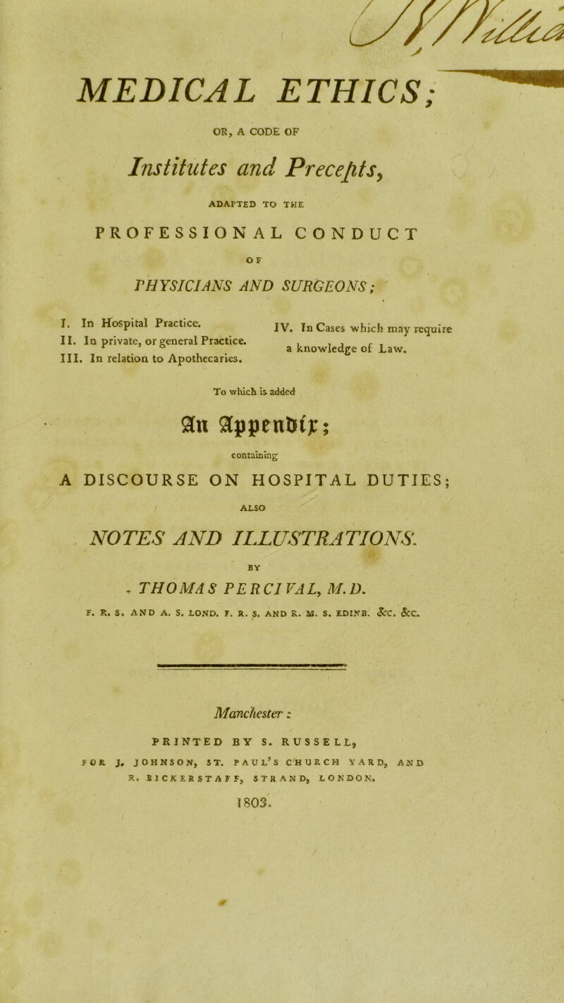 0 MEDICAL ETHICS: OR, A CODE OF Institutes and Precepts^ ADAPTED TO THE PROFESSIONAL CONDUCT O F PHYSICIANS AND SURGEONS; I. In Hospital Practice. IV. In Cases which may require II. In private, or general Practice. , , , ^ , ^ ° a knowledge oi Law, III. In relation to Apothecaries. To wliich is added containing A DISCOURSE ON HOSPITAL DUTIES; ALSO NOTES AND ILLUSTRATIONS. BY . THOMAS PERCIVAL, M.D. F. R. S. AND A. S. LOND. F. R. S. AND R. U. S. EDINB. <ScC. 5cc, Manchester: PRINTED BY S. RUSSELL, FOR J, JOHNSON, ST. PAUl’s CHURCH YARD, AND R. BICKER STAFF, STRAND, LONDON. 1 SOS'.