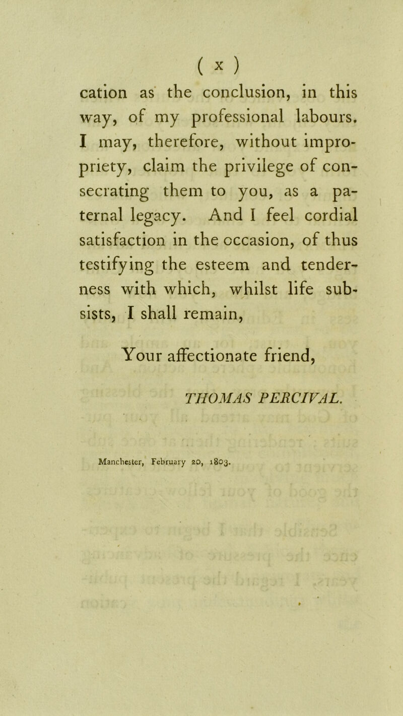 cation as the conclusion, in this way, of my professional labours. I may, therefore, without impro- priety, claim the privilege of con- secrating them to you, as a pa- ternal legacy. And I feel cordial satisfaction in the occasion, of thus testifying the esteem and tender- ness with which, whilst life sub- sists, I shall remain. Your affectionate friend, THOMAS PERCIVAL. Manchester, February 20, 1803.