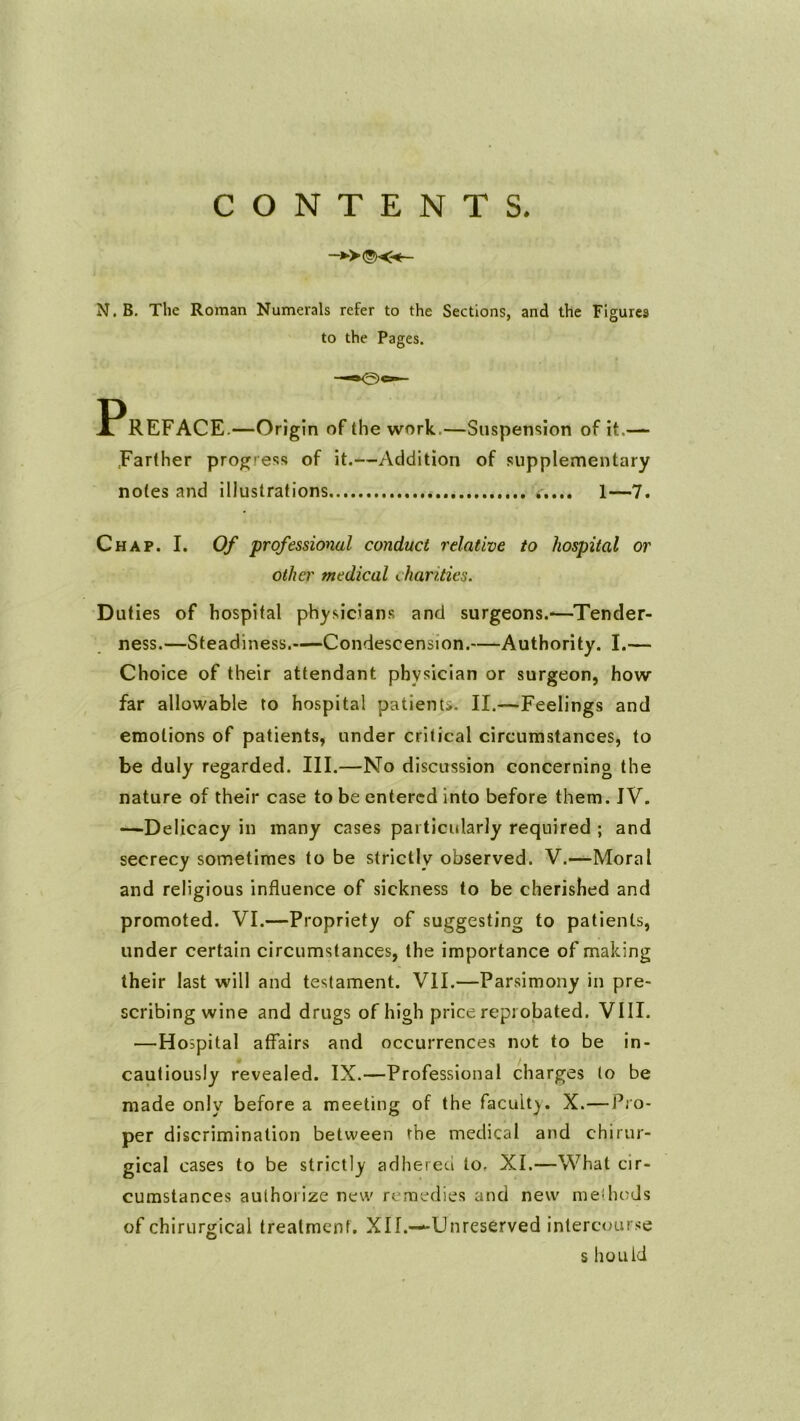 CONTENTS. -*>©«- N. B. The Roman Numerals refer to the Sections, and the Figures to the Pages. Preface. —Origin of the work.—Suspension of it.— .Farther progress of it.—Addition of supplementary notes and illustrations ..... 1—7. Chap. I. Of professional conduct relative to hospital or other medical charities. Duties of hospital physicians and surgeons.-—Tender- ness.—Steadiness.—Condescension.—Authority. I.— Choice of their attendant physician or surgeon, how far allowable to hospital patients. II.—Feelings and emotions of patients, under critical circumstances, to be duly regarded. III.—No discussion concerning the nature of their case to be entered into before them. IV. —Delicacy in many cases pai ticularly required ; and secrecy sometimes to be strictly observed. V.—Moral and religious influence of sickness to be cherished and promoted. VI.—Propriety of suggesting to patients, under certain circumstances, the importance of making their last will and testament. VII.—Parsimony in pre- scribing wine and drugs of high price reprobated. VIII. —Hospital affairs and occurrences not to be in- cautiously revealed. IX.—Professional charges to be made only before a meeting of the faculty. X.—Pro- per discrimination between rhe medical and chirur- gical cases to be strictly adhered to. XI.—What cir- cumstances authorize new remedies and new methods of chirurgical treatment, Xlf.—-Unreserved intercourse S hOLlld