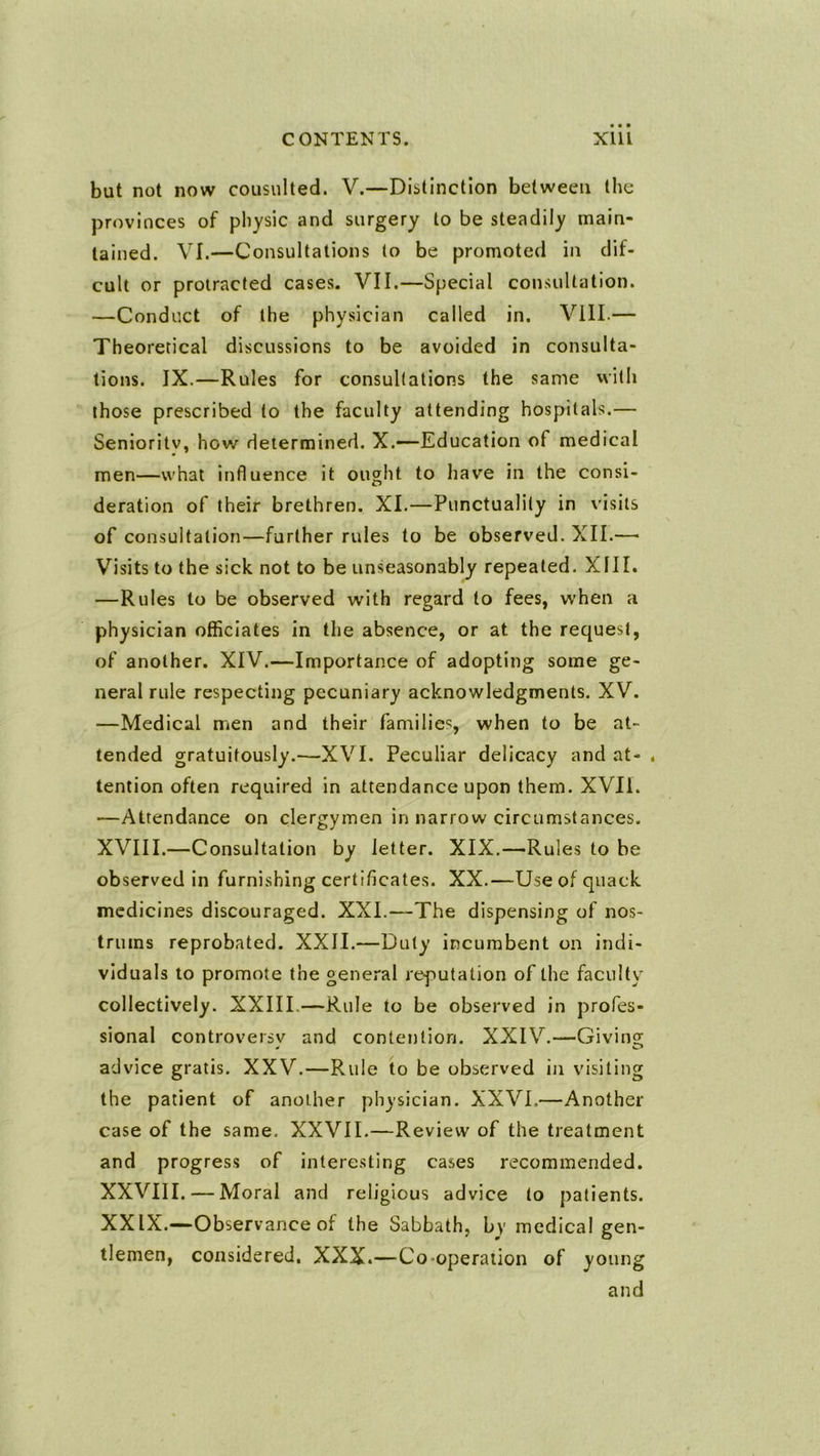 but not now consulted. V.—Distinction between the provinces of physic and surgery to be steadily main- tained. VI.—Consultations to be promoted in dif- cult or protracted cases. VII.—Special consultation. —Conduct of the physician called in. Vlll.— Theoretical discussions to be avoided in consulta- tions. IX.—Rules for consultations the same vvith those prescribed to the faculty attending hospitals.— Senioritv, how determined. X.—-Education of medical men—what influence it ought to have in the consi- deration of their brethren. XI.—Punctuality in visits of consultation—further rules to be observed. XII.—• Visits to the sick not to be unseasonably repeated. XIII. —Rules to be observed with regard to fees, when a physician officiates in the absence, or at the request, of another. XIV.—Importance of adopting some ge- neral rule respecting pecuniary acknowledgments. XV. —Medical men and their families, when to be at- tended gratuitously.—XVI. Peculiar delicacy and at- . tention often required in attendance upon them. XVII. —Attendance on clergymen in narrow circumstances. XVIII.—Consultation by letter. XIX.—Rules to be observed in furnishing certificates. XX.—Use of quack medicines discouraged. XXL—The dispensing of nos- trums reprobated. XXII.—Duty incumbent on indi- viduals to promote the general reputation of the faculty collectively. XXIII.—Rule to be observed in profes- sional controversy and contention. XXIV.—Givin advice gratis. XXV.—Rule to be observed in visitin the patient of another physician. XXVI.—Another case of the same. XXVII.—Review of the treatment and progress of interesting cases recommended. XXVIII. —Moral and religious advice to patients. XXIX.—Observance of the Sabbath, by medical gen- tlemen, considered, XXX.—Co-operation of young and c/c? yq