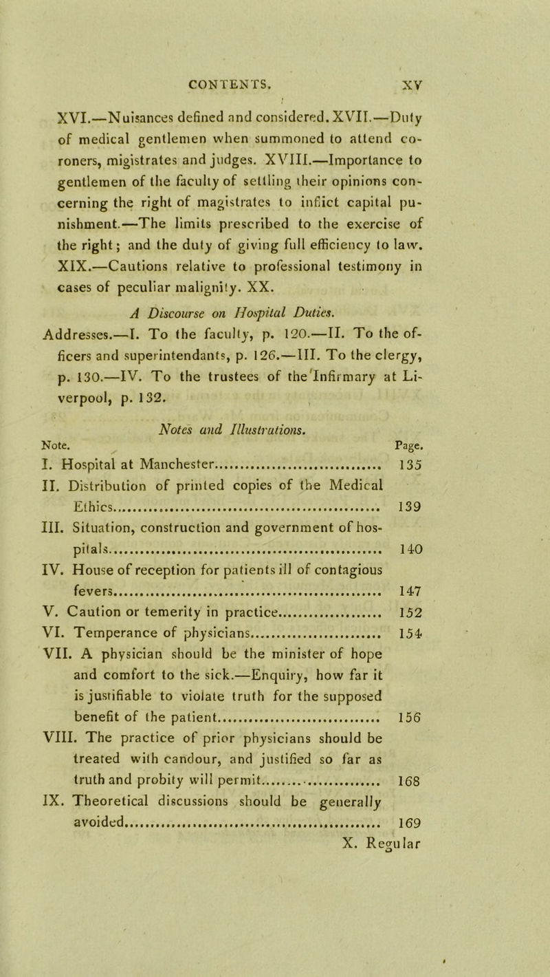 XVI.—Nuisances defined and considered. XVII.—Dufy of medical gentlemen when summoned to attend co- roners, migistrates and judges. XVIII.—Importance to gentlemen of the faculty of settling their opinions con- cerning the right of magistrates to inflict capital pu- nishment.—The limits prescribed to the exercise of the right; and the duty of giving full efficiency to law. XIX.—Cautions relative to professional testimony in cases of peculiar malignity. XX. A Discourse on Hospital Duties. Addresses.—I. To the faculty, p. 120.—II. To the of- ficers and superintendants, p. 126.—III. To the clergy, p. 130.—IV. To the trustees of thelnfiimary at Li- verpool, p. 132. , Notes and Illustrations. Note. Page. I. Hospital at Manchester 135 II. Distribution of printed copies of the Medical Ethics... 139 III. Situation, construction and government of hos- pitals 140 IV. House of reception for patients ill of contagious fevers 147 V. Caution or temerity in practice 152 VI. Temperance of physicians 154 VII. A physician should be the minister of hope and comfort to the sick.—Enquiry, how far it is justifiable to violate truth for the supposed benefit of the patient 156 VIII. The practice of prior physicians should be treated with candour, and justified so far as truth and probity will permit 168 IX. Theoretical discussions should be generally avoided 169 X. Regular