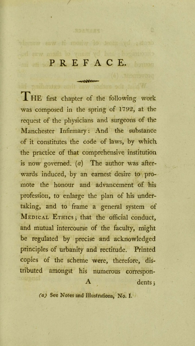 PREFACE. The first chapter of the following work was composed in the spring of 1792, at the request of the physicians and surgeons of the Manchester Infirmary: And the substance of it constitutes the code of laws, by which the practice of that comprehensive institution is now governed, (a) The author was after- wards induced, by an earnest desire tovpro- mote the honour and advancement of his profession, to enlarge the plan of his under- taking, and to frame a general system of Medical Ethics ; that the official conduct, and mutual intercourse of the faculty, might be regulated by precise and acknowledged principles of urbanity and rectitude. Printed copies of the scheme were, therefore, dis- tributed amongst his numerous correspon- A dents; / '