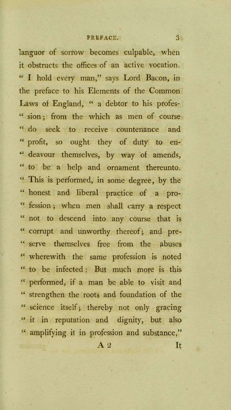 languor of sorrow becomes culpable, when it obstructs the offices of an active vocation. I hold every man,” says Lord Bacon, in the preface to his Elements of the Common Laws of England, a debtor to his profes- sion 3 from the which as men of course “ do seek to receive countenance and “ profit, so ought they of duty to en- deavour themselves, by way 'of amends, to be a help and ornament thereunto. This is performed, in some degree, by the “ honest and liberal practice of a pro- ‘‘ fession 3 when men shall carry a respect “ not to descend into any course that is corrupt and unworthy thereof* and pre- “ serve themselves free from the abuses wherewith the same profession is noted “ to be infected; But much more is this “ performed, if a man be able to visit and “ strengthen the roots and foundation of the “ science itself 3 thereby not only - gracing it in reputation and dignity, but also “ amplifying it in profession and substance/* A 2 . It