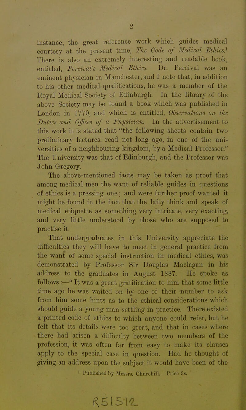 instance, the great reference work which guides medical courtesy at the present time, The Code of Medical Ethics} There is also aii extremely interesting and readable book, entitled, Percival's Medical Ethics. Dr. Percival was an eminent physician in Manchester, and I note that, in addition to his other medical qualitications, he was a member of the Eoyal Medical Society of Edinburgh. In the library of the above Society may be found a book which was published in London in 1770, and which is entitled, OhservatioTis on the Duties ami Offices of a Physician. In the advertisement to this work it is stated that the following sheets contain two preliminary lectures, read not long ago, in one of the uni- versities of a neighbouring kingdom, by a Medical Professor. The University was that of Edinburgh, and the Professor was John Gregory. The above-mentioned facts may be taken as proof that among medical men the want of reliable guides in questions of ethics is a pressing one; and were further proof wanted it might be found in the fact that the laity think and speak of medical etiquette as something very intricate, very exacting, and very little understood by those who are supposed to practise it. That undergraduates in this University appreciate the difficulties they will have to meet in general practice from the want of some special instruction in medical ethics, was demonstrated by Professor Sir Douglas Maclagan in his address to the graduates in August 1887. He spoke as follows :— It was a great gratification to him that some little time ago he was waited on by one of their number to ask from him some hints as to the ethical considerations which should guide a young man settling in practice. There existed a printed code of ethics to which anyone could refer, but he felt that its details were too reat, and that in cases where there had arisen a difficulty between two members of the profession, it was often far from easy to make its clauses apply to the special case in question. Had he thought of giving an address upon the subject it would have been of the 1 Published by Messrs. Churchill. Price 3s.