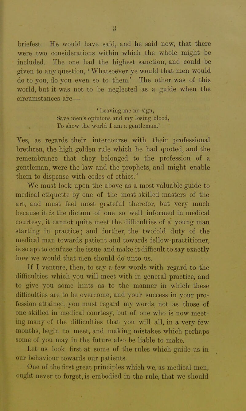 briefest. He would have said, and he said now, that there were two considerations within which the whole might be included. The one had the highest sanction, and could be given to any question, ' Whatsoever ye would that men would do to you, do you even so to them.' The other was of this world, but it was not to be neglected as a guide when the circumstances are— ' Leaving me no sign, Save men's opinions and my losing blood, To show the world I am a gentleman.' Yes, as regards their intercourse with their professional brethren, the high golden rule which he had quoted, and the remembrance that they belonged to the profession of a gentleman, were the law and the prophets, and might enable them to dispense with codes of ethics. We must look upon the above as a most valuable guide to medical etiquette by one of the most skilled masters of the art, and must feel most grateful therefor, but very much because it is the dictum of one so well informed in medical courtesy, it cannot quite meet the difficulties of a young man starting in practice; and further, the twofold duty of the medical man towards patient and towards fellow-practitioner, is so apt to confuse the issue and make it difficult to say exactly how we would that men should do unto us. If I venture, then, to say a few words with regard to the difficulties which you will meet with in general practice, and to give you some hints as to the manner in which these difficulties are to be overcome, and your success in your pro- fession attained, you must regard my words, not as those of one skilled in medical courtesy, but of one who is now meet- ing many of the difficulties that you will all, in a very few months, begin to meet, and making mistakes which perhaps some of you may in the future also be liable to make. Let us look first at some of the rules which guide us in our behaviour towards our patients. One of the first gi'eat principles which we, as medical men, ought never to forget, is embodied in the rule, that we should