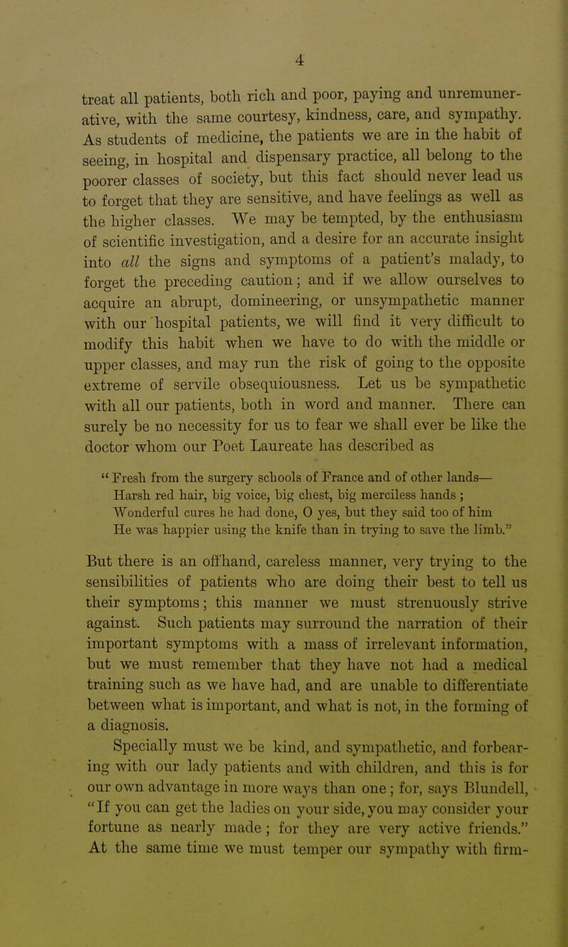 treat all patients, both rich and poor, paying and unremuner- ative, with the same courtesy, kindness, care, and sympathy. As students of medicine, the patients we are in the habit of seeing, in hospital and dispensary practice, all belong to the poorer classes of society, but this fact should never lead us to forget that they are sensitive, and have feelings as well as the higher classes. We may be tempted, by the enthusiasm of scientific investigation, and a desire for an accurate insight into all the signs and symptoms of a patient's malady, to forget the preceding caution; and if we allow ourselves to acquire an abrupt, domineering, or unsympathetic manner with our hospital patients, we will find it very difficult to modify this habit when we have to do with the middle or upper classes, and may run the risk of going to the opposite extreme of servile obsequiousness. Let us be sympathetic with all our patients, both in word and manner. There can surely be no necessity for us to fear we shall ever be like the doctor whom our Poet Laureate has described as  Fresli from tlie surgery schools of France and of other lands— Harsh red haii', big voice, big chest, big merciless hands ; Wonderful cures he had done, 0 yes, but they said too of him He was happier using the knife than in trying to save the limb. But there is an offhand, careless manner, veiy trying to the sensibilities of patients who are doing their best to tell us their symptoms; this manner we must strenuously strive against. Such patients may surround the narration of their important symptoms with a mass of irrelevant information, but we must remember that they have not had a medical training such as we have had, and are unable to differentiate between what is important, and what is not, in the forming of a diagnosis. Specially must we be kind, and sympathetic, and forbear- ing with our lady patients and with children, and this is for our own advantage in more ways than one; for, says Blundell, If you can get the ladies on your side, you may consider your fortune as nearly made; for they are very active friends. At the same time we must temper our sympatliy with firm-