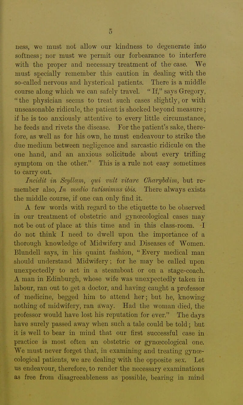 uess, we must uot allow our kindness to degenerate into softness; nor must we permit our forbearance to interfere with the proper and necessary treatment of the case. We must specially remember this caution in dealing with the so-called nervous and hysterical patients. There is a middle course along which we can safely travel.  If, says Gregory,  the physician seems to treat such cases slightly, or with unseasonable ridicule, the patient is shocked beyond measure; if he is too anxiously attentive to every little circumstance, he feeds and rivets the disease. For the patient's sake, there- fore, as well as for his own, he must endeavour to strike the due medium between negligence and sarcastic ridicule on the one hand, and an anxious solicitude about every trifling symptom on the other. This is a rule not easy sometimes to carry out, Incidit in Scyllam, qui vxdt vitare Charyhdim, but re- member also, In medio tutissimtts ibis. There always exists the middle course, if one can only find it. A few words with regard to the etiquette to be observed in our treatment of obstetric and gynoecological cases may not be out of place at this time and in this class-room. I do not think I need to dwell upon the importance of a thorough knowledge of Midwifery and Diseases of Women. Blundell says, in his quaint fashion, Every medical man should understand Midwifery; for he may be called upon unexpectedly to act in a steamboat or on a stage-coach. A man in Edinburgh, whose wife was unexpectedly taken in labour, ran out to get a doctor, and having caught a professor of medicine, begged him to attend her; but he, knowing nothing of midwifery, ran away. Had the woman died, the professor would have lost his reputation for ever. The days liave surely passed away when such a tale could be told; hut it is well to bear in mind that our first successful case in practice is most often an obstetric or gynoecological one. We must never forget that, in examining and treating gynoe- cological patients, we are dealing with the opposite sex. Let us endeavour, therefore, to render the necessary examinations as free from disagreeableness as possible, bearing in mind