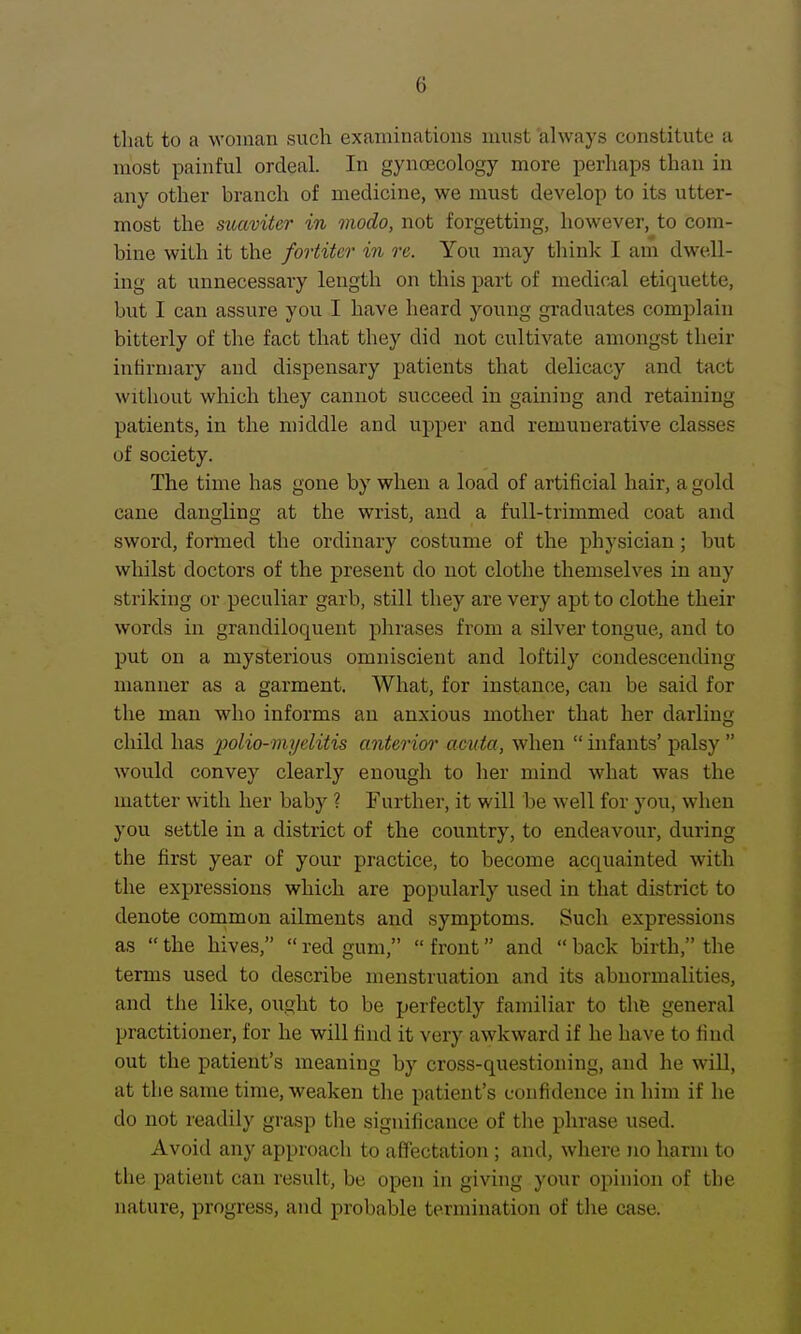 that to a woman such examinations must always constitute a most painful ordeal. In gyncBcology more perhaps than in any other branch of medicine, we must develop to its utter- most the suaviter in modo, not forgetting, however, to com- bine with it the fortiter in re. You may think I am dwell- ing at unnecessary length on this part of medical etiquette, but I can assure you I have heard young graduates complain bitterly of the fact that they did not cultivate amongst their infirmary and dispensary patients that delicacy and tact without which they cannot succeed in gaining and retaining patients, in the middle and upper and remunerative classes of society. The time has gone by when a load of artificial hair, a gold cane dangling at the wrist, and a full-trimmed coat and sword, formed the ordinary costume of the physician; but whilst doctors of the present do not clothe themselves in any striking or peculiar garb, still they are very apt to clothe their words in grandiloquent plirases from a silver tongue, and to put on a mysterious omniscient and loftily condescending manner as a garment. What, for instance, can be said for the man who informs an anxious mother that her darling child has polio-myelitis anterior' amta, when  infants' palsy  would convey clearly enough to her mind what was the matter with her baby ? Further, it will be well for you, when you settle in a district of the country, to endeavour, during the first year of your practice, to become a,cquainted with the expressions which are popularly used in that district to denote common ailments and symptoms. Such expressions as  the hives,  red gum,  front and  back birth, the terms used to describe menstruation and its abnormalities, and the like, ought to be perfectly familiar to the general practitioner, for he will find it very awkward if he have to find out the patient's meaning by cross-questioning, and he will, at the same time, weaken the patient's confidence in him if he do not readily gi'asp the significance of the phrase used. Avoid any approach to afllectation ; and, where no harm to the patient can result, be open in giving your opinion of the nature, progress, and probable termination of the case.