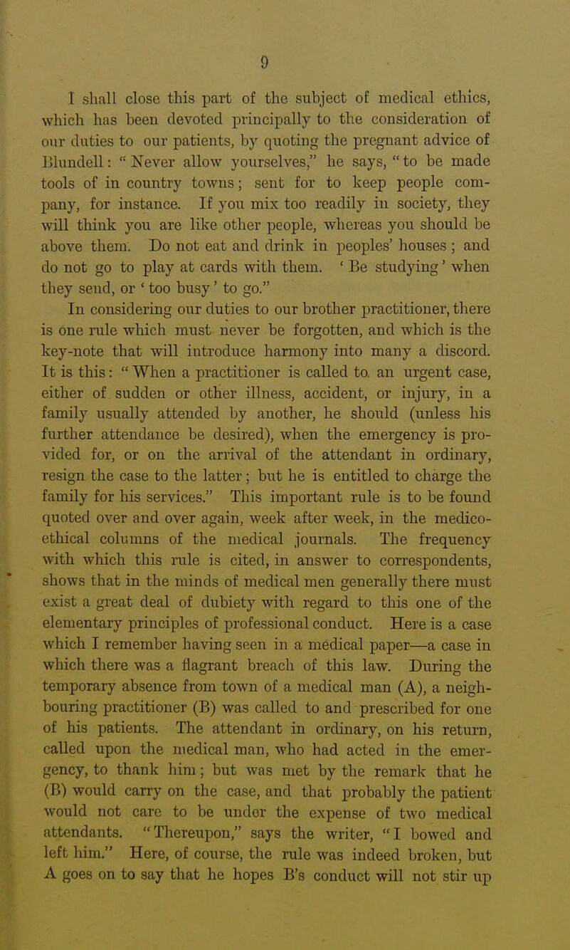 I shall close this part of the subject of medical ethics, which has beeu devoted principally to the consideration of onr duties to our patients, by quoting the pregnant advice of Blundell:  Never allow yourselves, he says,  to be made tools of in country towns; sent for to keep people com- pany, for instance. If you mix too readily in society, they will think you are like other people, whereas you should be above them. Do not eat and drink in peoples' houses ; and do not go to play at cards with them. ' Be studying' when they send, or ' too busy' to go. In considering our duties to our brother practitioner, there is one rule which must never be forgotten, and which is the key-note that will introduce hannony into many a discord. It is this:  When a practitioner is called to. an urgent case, either of sudden or other illness, accident, or injury, in a family usually attended by another, he should (unless his further attendance be desired), when the emergency is pro- vided for, or on the arrival of the attendant in ordinary, resign the case to the latter; but he is entitled to charge the family for his services. This important rule is to be found quoted over and over again, week after week, in the medico- ethical columns of the medical journals. The frequency with which this rule is cited, in answer to correspondents, shows that in the minds of medical men generally there must exist a great deal of dubiety with regard to this one of the elementary principles of professional conduct. Here is a case which I remember having seen in a medical paper—a case in which there was a flagrant breach of this law. During the temporary absence from town of a medical man (A), a neigh- bouring practitioner (B) was called to and prescribed for one of his patients. The attendant in ordinary, on his return, called upon the medical man, who had acted in the emer- gency, to thank him; but was met by the remark that he (B) would carry on the case, and that probably the patient would not care to be under the expense of two medical attendants. Thereupon, says the writer, I bowed and left him. Here, of course, the rule was indeed broken, but A goes on to say that he hopes B's conduct will not stir up