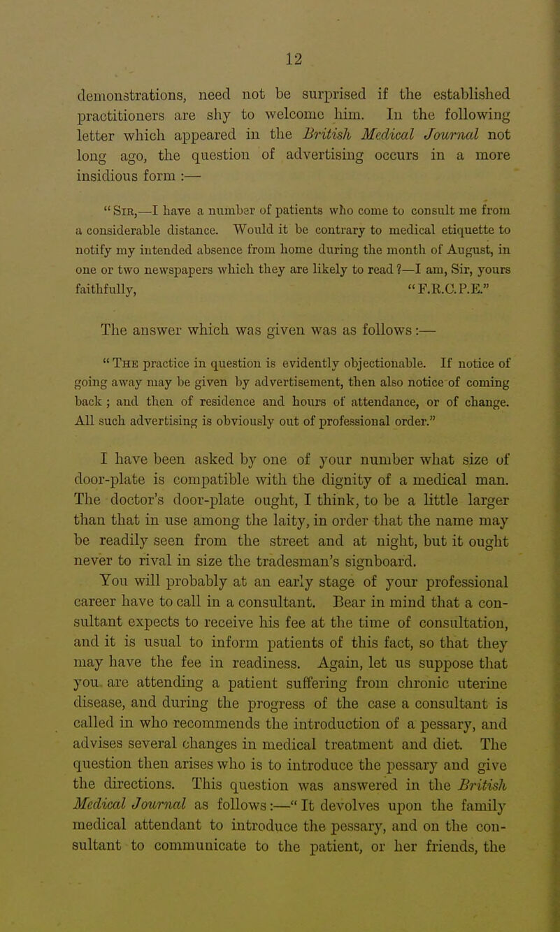 demonstrations, need not be surprised if the established practitioners are shy to welcome him. In the following letter which appeared in the British Medical Journal not long ago, the question of advertising occurs in a more insidious form :—  Sir,—I have a number of patients who come to consult me from a considerable distance. Would it be contrary to medical etiquette to notify my intended absence from home during the month of August, in one or two newspapers which they are likely to read ?—I am. Sir, yours faithfully,  F.E,.C.P.E. The answer which was given was as follows:—  The practice in question is evidently objectionable. If notice of going away may be given by advertisement, then also notice of coming back ; and then of residence and hours of attendance, or of change. All such advertising is obviously out of professional order. I have been asked by one of your number what size of door-plate is compatible with the dignity of a medical man. The doctor's door-plate ought, I think, to be a little larger than that in use among the laity, in order that the name may be readily seen from the street and at night, but it ought never to rival in size the tradesman's signboard. You will probably at an early stage of your professional career have to call in a consultant. Bear in mind that a con- sultant expects to receive his fee at the time of consultation, and it is usual to inform patients of this fact, so that they may have the fee in readiness. Again, let us suppose that you are attending a patient suffering from chronic uterine disease, and during the progress of the case a consultant is called in who recommends the introduction of a pessary, and advises several changes in medical treatment and diet. The question then arises who is to introduce the pessary and give the directions. Tliis question was answered in the British Medical Journal as follows:— It devolves upon the family medical attendant to introduce the pessary, and on the con- sultant to communicate to the patient, or her friends, the