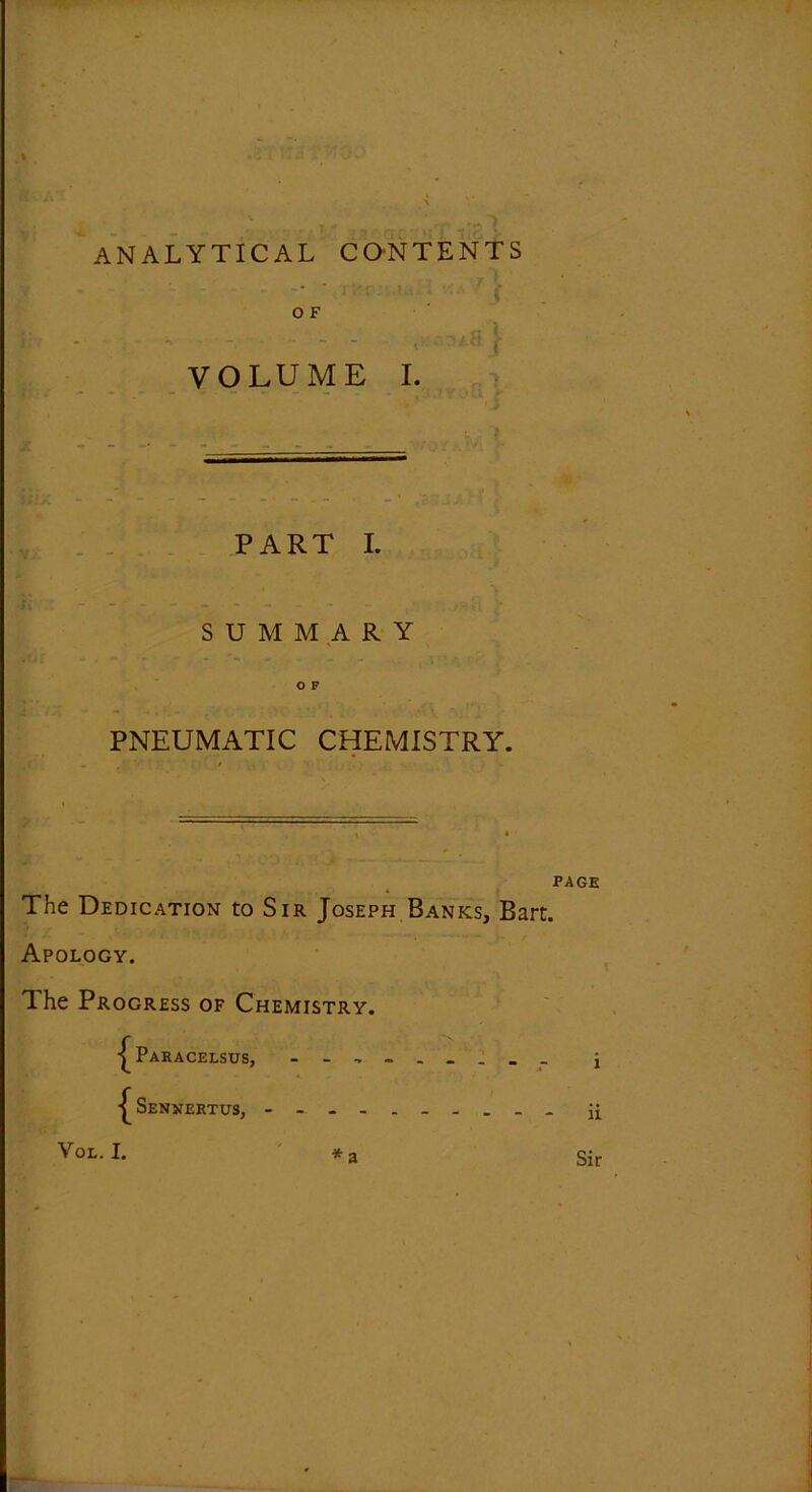 analytical contents O F VOLUME I. PART I. SUMMARY Sdr .. - - . . .. .. t OP PNEUMATIC CHEMISTRY. PAGE The Dedication to Sir Joseph Banks, Bart. Apology. The Progress of Chemistry. Paracelsus, ... Senjjertus, - - Yol. I. * a Sir
