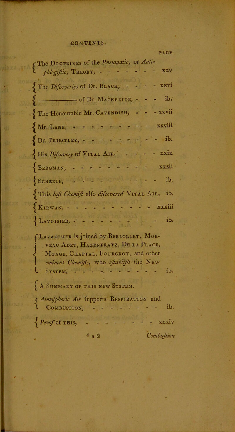 PAGE f The Doctrines of the Pneumatic, or Anti- - - - - XXV - XXVI ib. - xxvii xxviii - ib. - xxix xxzii ib. f fhlogiftic, Theory, - - - - I The Difcovcries of Dr. Black, - of Dr. Mackbhide, ^The Honourable Mr. Cavendish, Mr. Lane, ------- Dr. Priestley, ------ ■^His Difcovcry of Vital Air, -^Bergman, ------- •^Scheele, ------- This lajl Che'miji alfo difcovered Vital Air, ib. ^Kirwan, - xxxiii Lavoisier, ---- - ib. I'Lavaoisier is joined by Berlollet, Mor- j veau Adet, Hazenfratz, De la Place, ^ Monge, Chaptal, Fourcroy, and other 1 eminent C/temifts, who cjlablijh the New L System, ---------- ib. ^ A Summary of this new System. {Atmofpheric Air fupports Respiration and Combustion, ib. { Proof of this, xxxiv A * a 2 Combujlian