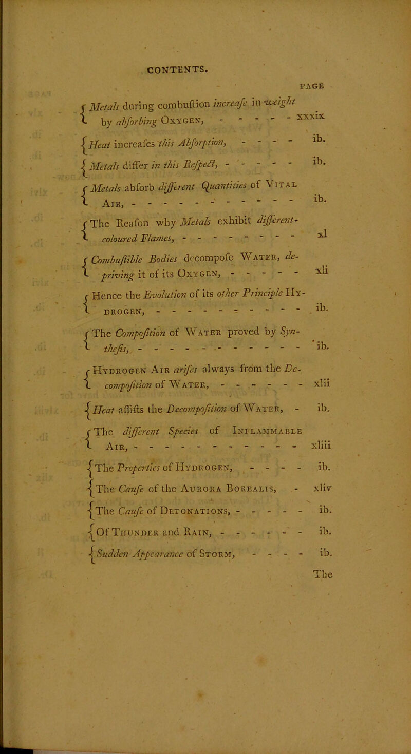 PAGE f Metals during combuftion increaje in •weight v. by abforling Oxygen, - - - - xxxix | J-Icat increafes this Abforption, - - ^Metals differ in this Befpccl, ----- ib. c Metals abforb different Quantities of \ ital i Air, - ib' c The Reafon why Metals exhibit different- f coloured Flames, - -- -- -- - f Cemhuftiblc Bodies decompofe Water, de- f priving it of its Oxygen, ----- xli c Hence the Evolution of its other Principle Hy- h DROGEN, ----- ib. r The Compofition of Water proved by Syn- f thejis, - -- -- -- -- -- ib. c Hydrogen Air arifes always from the Pc. X compofition of Water, ------ xlii X^Heat affifts the B ccampofilion of Water, - ib. rThe different Species of Inflammable X Air, - - xliii |The Properties of Hydrogen, - - - - ib. ■[ The Caufe of the Aurora Borealis, - xliv -[The Caufc of Detonations, ----- ib. -[Of Thunder and Rain, ------ ib. ^Sudden Appearance of Storm, - - - - ib. The