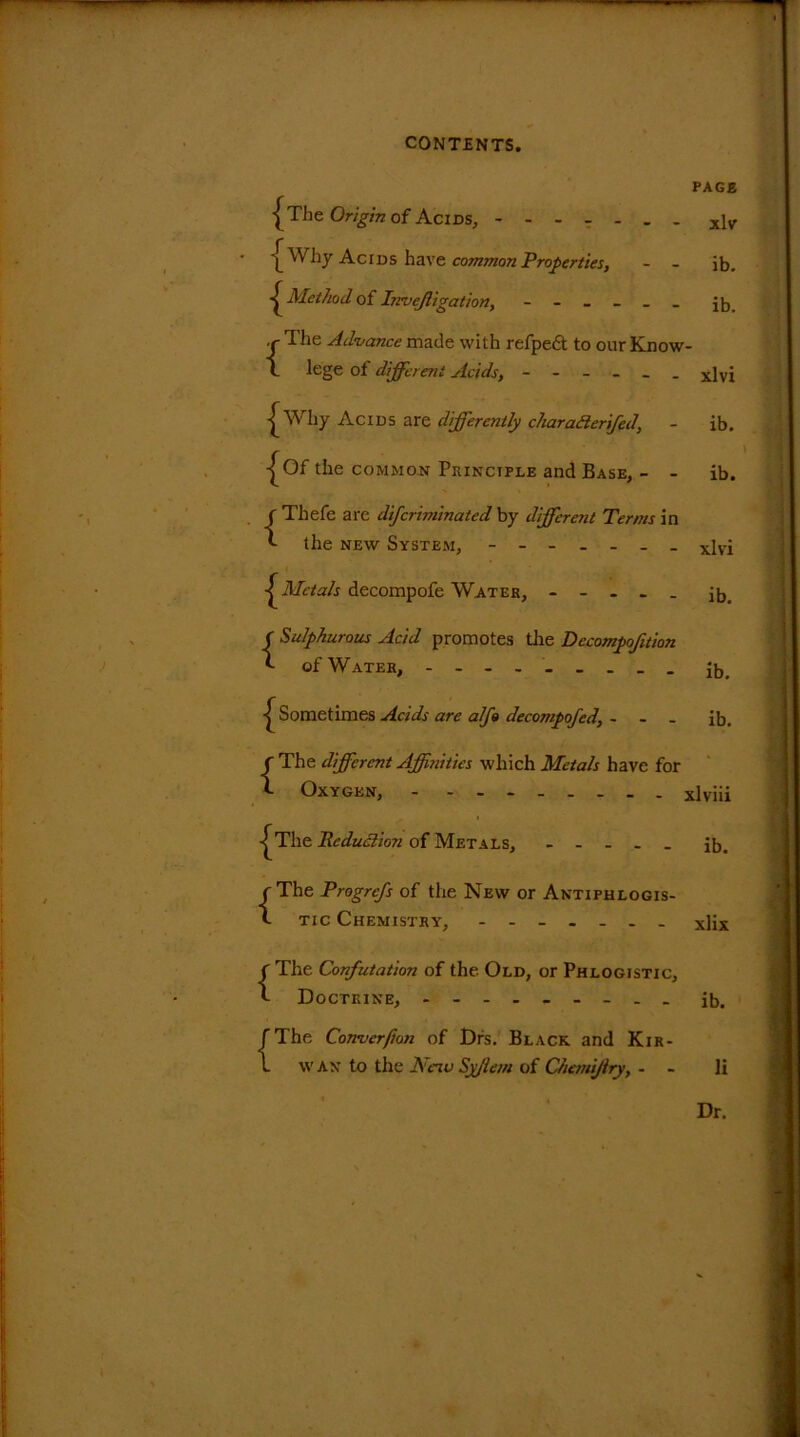 PAGE •^The Origin of Acids, x]v \ Why Acids have common Properties, - - ib. Method of Invejligation, j]-, c The Advance made with refpedt to our Know- l lege of different Acids, ------ xlvj | Why Acids are differently charaHerifed, - ib. j^Of the common Principle and Base, - - ib. {Thefe are dij,'criminated by different Terms in the new System, ------- xivi Metals decompofe Water, - - . - . ^ f Sulphurous Acid promotes tlie Decompofuion of Water, - - - I ^Sometimes Acids are alfo decompofed, - - - ib. {The different Affinities which Metals have for Oxygen, xlviii ^The die dud ion of Metals, - - - . _ ib. {The Progrefs of the New or Antiphlogis- tic Chemistry, xlix f The Confutation of the Old, or Phlogistic, *- Doctrine, ......... jb. {The Conver/ion of Drs. Black and Kir- wan to the JS e'iu Syjlem of Chemijlry, - li