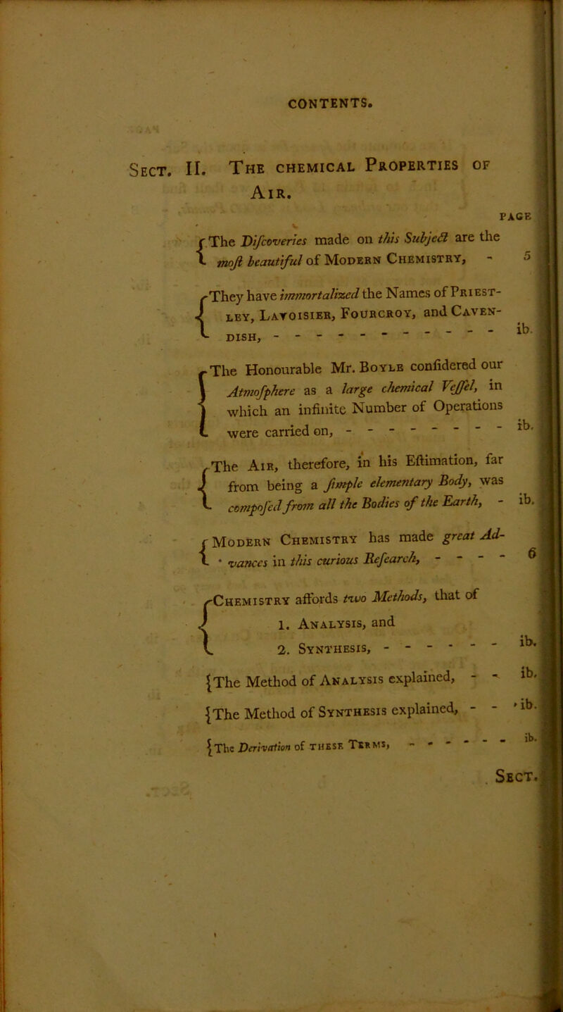 Sect. II The chemical Properties of Air. PAGE :] { The Difcoveries made on this Subjed are the mojl beautiful of Modern Chemistry, r> 1 'They have immortalized the Names of Priest- ley, Lavoisier, Fourcroy, andCAVEN- DISH, - -- -- -- -- -- ib j 1 -The Honourable Mr. Boyle confidered our Atmofphere as a large chemical Veffel, in which an infinite Number of Operations . were carried on, - - - - . The Air, therefore, in his Eftimation, far from being a fimple elementary Body, was L compofed from all the Bodies of the Earth, - ib. 1 { Modern Chemistry has made great Ad- l • nances in this curious Refearc/i, - - - - 6 /'Chemistry affords ta.uo Methods, that of 1. Analysis, and ib. l 2. Synthesis, ------ {The Method of Analysis explained, - - ib, ^ {The Method of Synthesis explained, - - *lb {The Derivation of these Tsrms> ib. ;