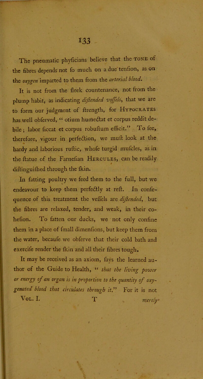 The pneumatic phyficians believe that the tone of the fibres depends not fo much on a due tenfion, as on the oxygen imparted to them from the arterial blood. It is not from the fleek countenance, not from the plump habit, as indicating dijlended voffels, that we are to form our judgment of ftrength, for Hypocrates has well obferved, “ otium hume&at et corpus reddit de- bile ; labor ficcat et corpus robuftum efficit.” To fee, therefore, vigour in perfection, we muft look at the hardy and laborious ruftic, whofe turgid mufcles, as in the ftatue of the Farnelian Hercules, can be readily diftinguifhed through the Akin. In fatting poultry we feed them to the full, but we endeavour to keep them perfectly at reft. In confe- quence of this treatment the veffels are dijlended, but the fibres are relaxed, tender, and weak, in their co- hefion. To fatten our ducks, we not only confine them in a place of fmall dimenfions, but keep them from the water, becaufe we obferve that their cold bath and cxercife render the Ikin and all their fibres tough. It may be received as an axiom, favs the learned au- thor of the Guide to Health, “ that the living power or energy of an organ is in proportion to the quantity of oxy- genated blood that circulates through it” For it is not \'°L. I. T merely* * * #