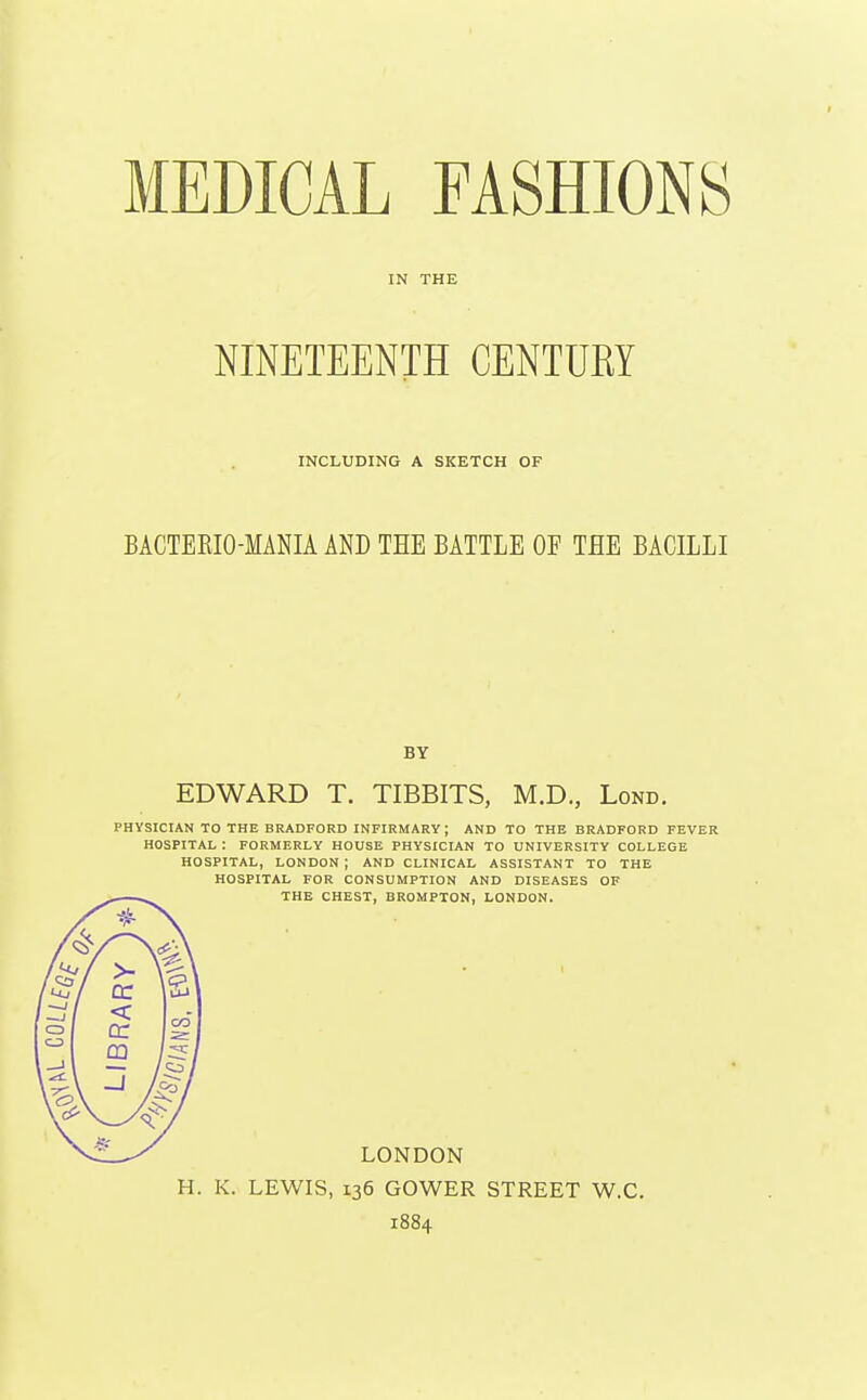 IN THE NINETEENTH CENTUKY INCLUDING A SKETCH OF BACTERIO-MANIA AND THE BATTLE OF THE BACILLI BY EDWARD T. TIBBITS, M.D., Lond. PHYSICIAN TO THE BRADFORD infirmary; AND TO THE BRADFORD FEVER HOSPITAL : FORMERLY HOUSE PHYSICIAN TO UNIVERSITY COLLEGE HOSPITAL, LONDON; AND CLINICAL ASSISTANT TO THE HOSPITAL FOR CONSUMPTION AND DISEASES OF THE CHEST, BROMPTON, LONDON. LONDON H. K. LEWIS, 136 GOWER STREET W.C. 1884