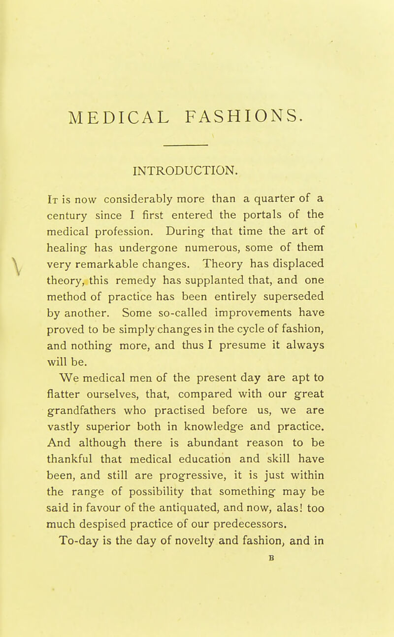 INTRODUCTION. It is now considerably more than a quarter of a century since I first entered the portals of the medical profession. During that time the art of healing has undergone numerous, some of them very remarkable changes. Theory has displaced theory, this remedy has supplanted that, and one method of practice has been entirely superseded by another. Some so-called improvements have proved to be simply changes in the cycle of fashion, and nothing more, and thus I presume it always will be. We medical men of the present day are apt to flatter ourselves, that, compared with our great grandfathers who practised before us, we are vastly superior both in knowledge and practice. And although there is abundant reason to be thankful that medical education and skill have been, and still are progressive, it is just within the range of possibility that something may be said in favour of the antiquated, and now, alas! too much despised practice of our predecessors. To-day is the day of novelty and fashion, and in B