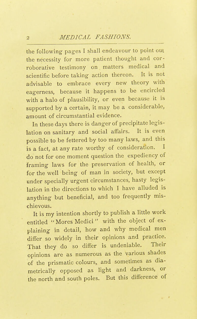 the following- pages I shall endeavour to point out the necessity for more patient thought and cor- roborative testimony on matters medical and scientific before taking- action thereon. It is not advisable to embrace every new theory with eagerness, because it happens to be encircled with a halo of plausibility, or even because it is supported by a certain, it may be a considerable, amount of circumstantial evidence. In these days there is danger of precipitate legis- lation on sanitary and social affairs. It is even possible to be fettered by too many laws, and this is a fact, at any rate worthy of consideration. I do not for one moment question the expediency of framing laws for the preservation of health, or for the well being of man in society, but except under specially urgent circumstances, hasty legis- lation in the directions to which I have alluded is anything but beneficial, and too frequently mis- chievous. It is my intention shortly to publish a little work entitled  Mores Medici with the object of ex- plaining in detail, how and why medical men differ so widely in their opinions and practice. That they do so differ is undeniable. Their opinions are as numerous as the various shades of the prismatic colours, and sometimes as dia- metrically opposed as light and darkness, or the north and south poles. But this difference of