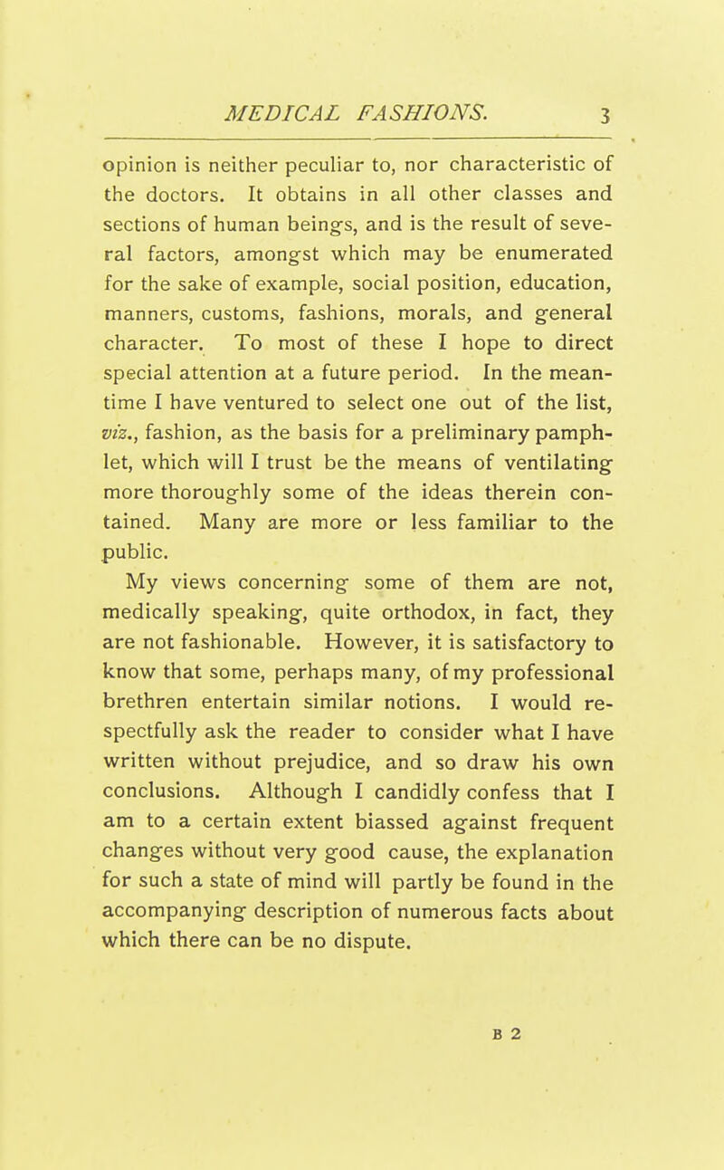 opinion is neither peculiar to, nor characteristic of the doctors. It obtains in all other classes and sections of human being-s, and is the result of seve- ral factors, amongst which may be enumerated for the sake of example, social position, education, manners, customs, fashions, morals, and g'eneral character. To most of these I hope to direct special attention at a future period. In the mean- time I have ventured to select one out of the list, viz., fashion, as the basis for a preliminary pamph- let, which will I trust be the means of ventilating more thoroughly some of the ideas therein con- tained. Many are more or less familiar to the .public. My views concerning some of them are not, medically speaking, quite orthodox, in fact, they are not fashionable. However, it is satisfactory to know that some, perhaps many, of my professional brethren entertain similar notions. I would re- spectfully ask the reader to consider what I have written without prejudice, and so draw his own conclusions. Although I candidly confess that I am to a certain extent biassed against frequent changes without very good cause, the explanation for such a state of mind will partly be found in the accompanying description of numerous facts about which there can be no dispute. B 2