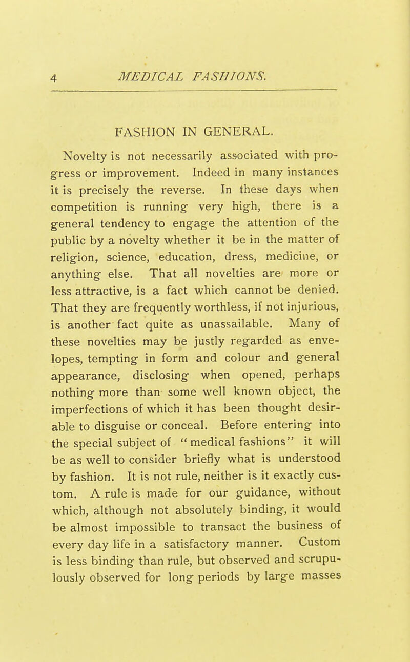 FASHION IN GENERAL. Novelty is not necessarily associated with pro- gress or improvement. Indeed in many instances it is precisely the reverse. In these days when competition is running- very high, there is a general tendency to engage the attention of the public by a novelty whether it be in the matter of religion, science, education, dress, medicine, or anything else. That all novelties are more or less attractive, is a fact which cannot be denied. That they are frequently worthless, if not injurious, is another fact quite as unassailable. Many of these novelties may be justly regarded as enve- lopes, tempting in form and colour and general appearance, disclosing when opened, perhaps nothing more than some well known object, the imperfections of which it has been thought desir- able to disguise or conceal. Before entering into the special subject of  medical fashions it will be as well to consider briefly what is understood by fashion. It is not rule, neither is it exactly cus- tom. A rule is made for our guidance, without which, although not absolutely binding, it would be almost impossible to transact the business of every day life in a satisfactory manner. Custom is less binding than rule, but observed and scrupu- lously observed for long periods by large masses