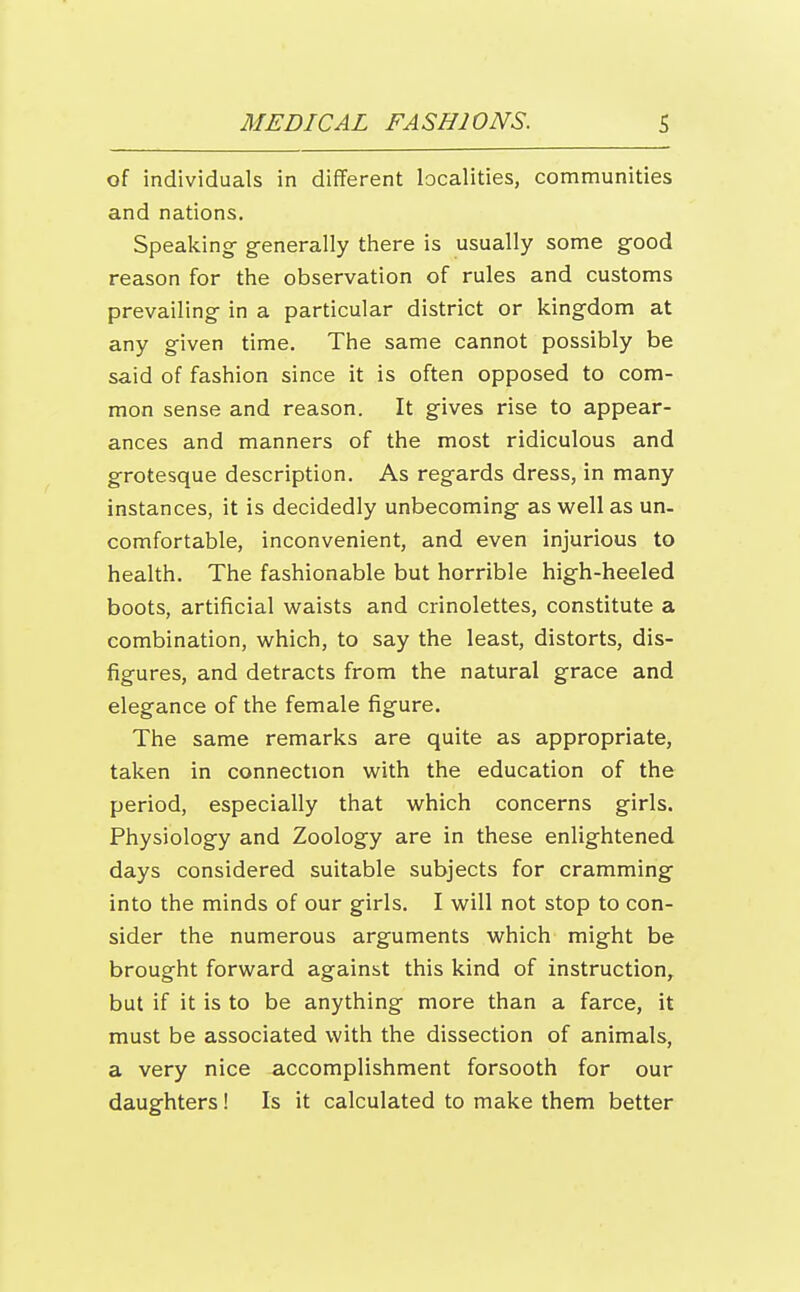 of individuals in different localities, communities and nations. Speaking- generally there is usually some good reason for the observation of rules and customs prevailing in a particular district or kingdom at any given time. The same cannot possibly be said of fashion since it is often opposed to com- mon sense and reason. It gives rise to appear- ances and manners of the most ridiculous and grotesque description. As regards dress, in many instances, it is decidedly unbecoming as vi^ell as un- comfortable, inconvenient, and even injurious to health. The fashionable but horrible high-heeled boots, artificial waists and crinolettes, constitute a combination, which, to say the least, distorts, dis- figures, and detracts from the natural grace and elegance of the female figure. The same remarks are quite as appropriate, taken in connection with the education of the period, especially that which concerns girls. Physiology and Zoology are in these enlightened days considered suitable subjects for cramming into the minds of our girls. I will not stop to con- sider the numerous arguments which might be brought forward against this kind of instruction, but if it is to be anything more than a farce, it must be associated with the dissection of animals, a very nice accomplishment forsooth for our daughters! Is it calculated to make them better