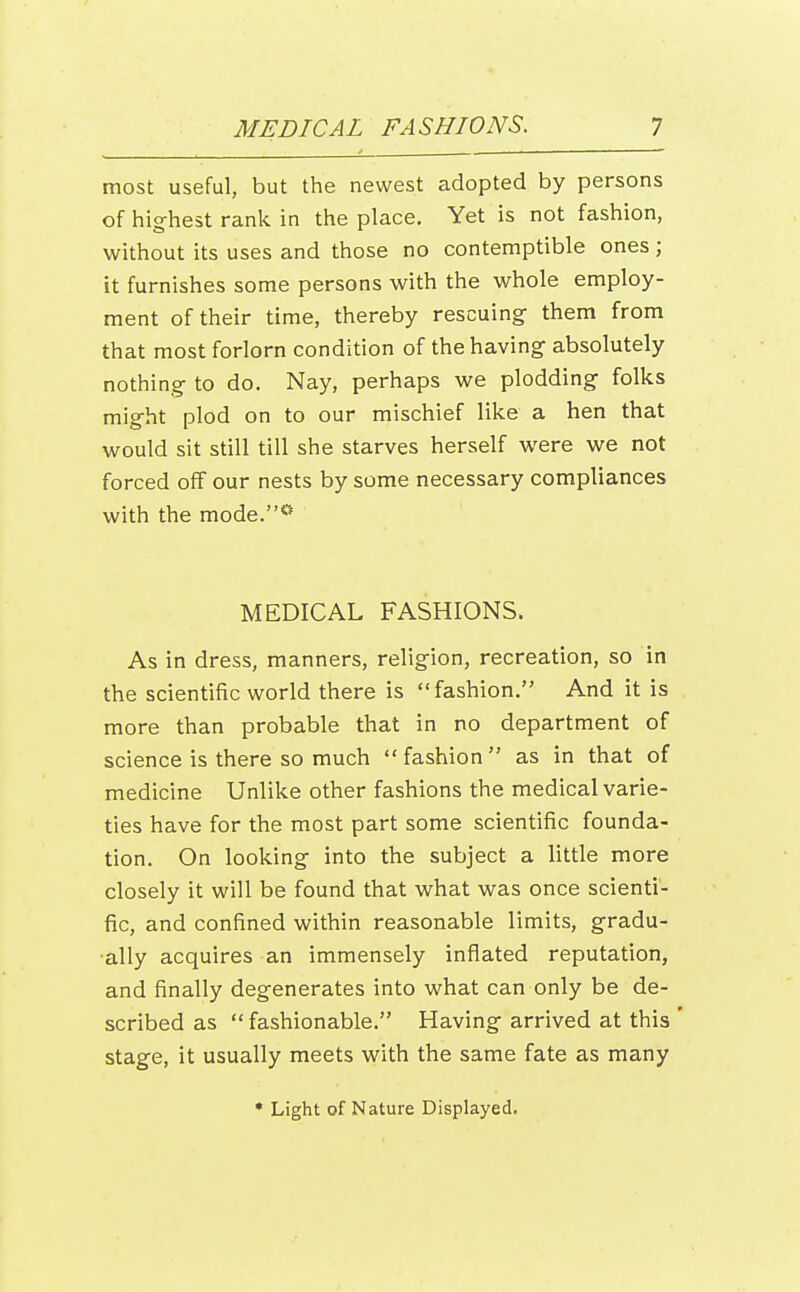 most useful, but the newest adopted by persons of hig-hest rank in the place. Yet is not fashion, without its uses and those no contemptible ones; it furnishes some persons with the whole employ- ment of their time, thereby rescuing them from that most forlorn condition of the having- absolutely nothing to do. Nay, perhaps we plodding- folks might plod on to our mischief like a hen that would sit still till she starves herself were we not forced off our nests by some necessary compliances with the mode.** MEDICAL FASHIONS. As in dress, manners, religion, recreation, so in the scientific world there is fashion. And it is more than probable that in no department of science is there so much fashion as in that of medicine Unlike other fashions the medical varie- ties have for the most part some scientific founda- tion. On looking into the subject a little more closely it will be found that what was once scienti- fic, and confined within reasonable limits, gradu- ally acquires an immensely inflated reputation, and finally degenerates into what can only be de- scribed as  fashionable. Having arrived at this ' stage, it usually meets with the same fate as many * Light of Nature Displayed.