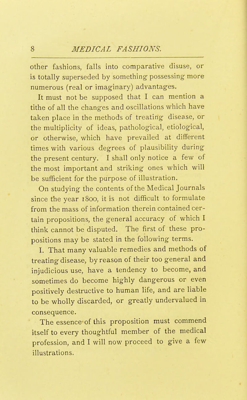 other fashions, falls into comparative disuse, or is totally superseded by something possessing- more numerous (real or imaginary) advantages. It must not be supposed that I can mention a tithe of all the changes and oscillations which have taken place in the methods of treating disease, or the multiplicity of ideas, pathological, etiological, or otherwise, which have prevailed at different times with various degrees of plausibility during the present century. I shall only notice a few of the most important and striking ones which will be sufficient for the purpose of illustration. On studying the contents of the Medical Journals since the year 1800, it is not difficult to formulate from the mass of information therein contained cer- tain propositions, the general accuracy of which I think cannot be disputed. The first of these pro- positions may be stated in the following terms. I. That many valuable remedies and methods of treating disease, by reason of their too general and injudicious use, have a tendency to become, and sometimes do become highly dangerous or even positively destructive to human life, and are liable to be wholly discarded, or greatly undervalued in consequence. The essence-of this proposition must commend itself to every thoughtful member of the medical profession, and I will now proceed to give a few illustrations.