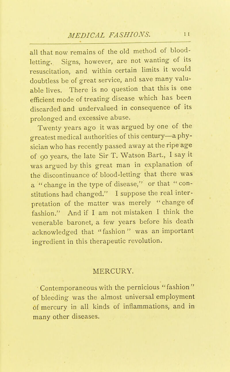 all that now remains of the old method of blood- letting. Sig-ns, however, are not wanting of its resuscitation, and within certain limits it would doubtless be of great service, and save many valu- able lives. There is no question that this is one efficient mode of treating disease which has been discarded and undervalued in consequence of its prolonged and excessive abuse. Twenty years ago it was argued by one of the greatest medical authorities of this century—a phy- sician who has recently passed away at the ripe age of go years, the late Sir T. Watson Bart., I say it was argued by this great man in explanation of the discontinuance of blood-letting that there was a  change in the type of disease, or that  con- stitutions had changed. I suppose the real inter- pretation of the matter was merely  change of fashion. And if I am not mistaken I think the venerable baronet, a few years before his death acknowledged that  fashion  was an important ingredient in this therapeutic revolution. MERCURY. Contemporaneous with the pernicious fashion of bleeding was the almost universal employment of mercury in all kinds of inflammations, and in many other diseases.