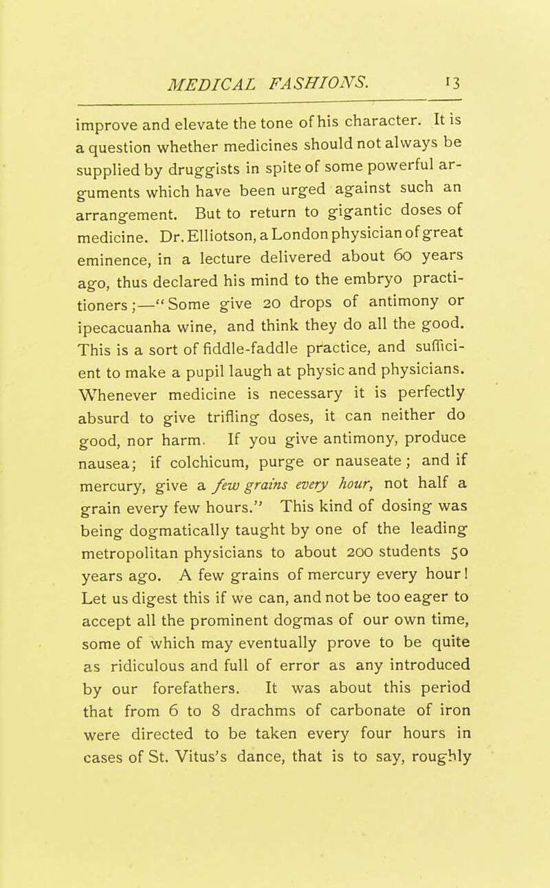 improve and elevate the tone of his character. It is a question whether medicines should not always be supplied by druggists in spite of some powerful ar- guments which have been urged against such an arrano-ement. But to return to gigantic doses of medicine. Dr. Elliotson, a London physician of great eminence, in a lecture delivered about 60 years ago, thus declared his mind to the embryo practi- tioners Some give 20 drops of antimony or ipecacuanha wine, and think they do all the good. This is a sort of fiddle-faddle practice, and suffici- ent to make a pupil laugh at physic and physicians. Whenever medicine is necessary it is perfectly absurd to give trifling doses, it can neither do good, nor harm. If you give antimony, produce nausea; if colchicum, purge or nauseate; and if mercury, give a few grains every hour, not half a grain every few hours. This kind of dosing was being dogmatically taught by one of the leading metropolitan physicians to about 200 students 50 years ago. A few grains of mercury every hour! Let us digest this if we can, and not be too eager to accept all the prominent dogmas of our own time, some of which may eventually prove to be quite as ridiculous and full of error as any introduced by our forefathers. It was about this period that from 6 to 8 drachms of carbonate of iron were directed to be taken every four hours in cases of St. Vitus's dance, that is to say, roughly