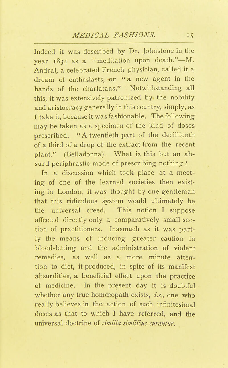 Indeed it was described by Dr. Johnstone in the year 1834 as a meditation upon death.-—M. Andral, a celebrated French physician, called it a dream of enthusiasts, -or  a new agent in the hands of the charlatans. Notwithstanding- all this, it was extensively patronized by the nobility and aristocracy generally in this country, simply, as I take it, because it was fashionable. The following may be taken as a specimen of the kind of doses prescribed. A twentieth part of the decillionth of a third of a drop of the extract from the recent plant. (Belladonna). What is this but an ab- surd periphrastic mode of prescribing nothing ? In a discussion which took place at a meet- ing of one of the learned societies then exist- ing in London, it was thought by one gentleman that this ridiculous system would ultimately be the universal creed. This notion I suppose affected directly only a comparatively small sec- tion of practitioners. Inasmuch as it was part- ly the means of inducing greater caution in blood-letting and the administration of violent remedies, as well as a more minute atten- tion to diet, it produced, in spite of its manifest absurdities, a beneficial effect upon the practice of medicine. In the present day it is doubtful whether any true homoeopath exists, i.e., one who really believes in the action of such infinitesimal doses as that to which I have referred, and the universal doctrine of similia similibus curantur.