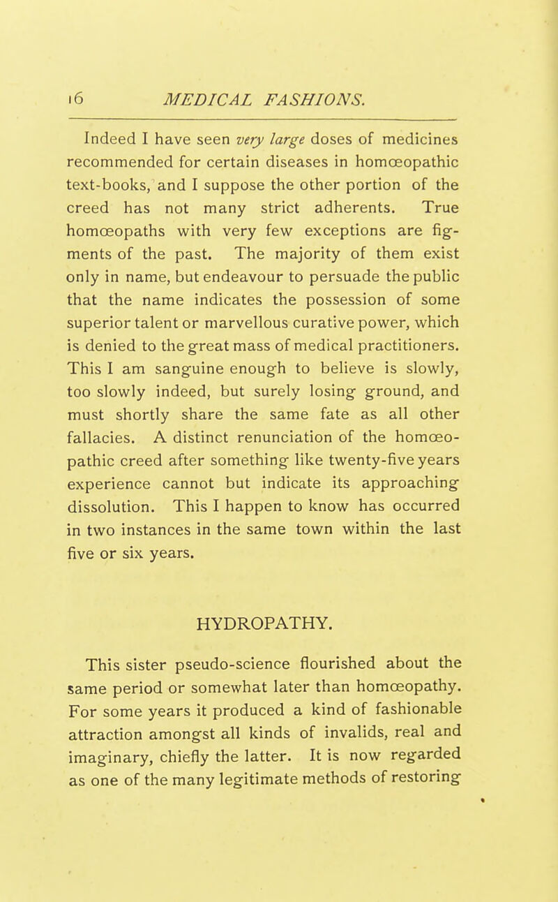 Indeed I have seen very large doses of medicines recommended for certain diseases in homoeopathic text-books, and I suppose the other portion of the creed has not many strict adherents. True homoeopaths with very few exceptions are fig- ments of the past. The majority of them exist only in name, but endeavour to persuade the public that the name indicates the possession of some superior talent or marvellous curative power, which is denied to the great mass of medical practitioners. This I am sanguine enough to believe is slowly, too slowly indeed, but surely losing ground, and must shortly share the same fate as all other fallacies. A distinct renunciation of the homoeo- pathic creed after something like twenty-five years experience cannot but indicate its approaching dissolution. This I happen to know has occurred in two instances in the same town within the last five or six years. HYDROPATHY. This sister pseudo-science flourished about the same period or somewhat later than homoeopathy. For some years it produced a kind of fashionable attraction amongst all kinds of invalids, real and imaginary, chiefly the latter. It is now regarded as one of the many legitimate methods of restoring