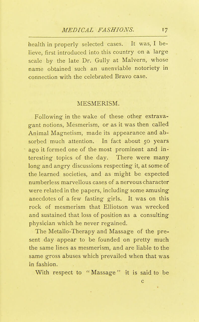 health in properly selected cases. It was, I be- lieve, first introduced into this country on a large scale by the late Dr. Gully at Malvern, vi^hose name obtained such an unenviable notoriety in connection with the celebrated Bravo case. MESMERISM. Following- in the wake of these other extrava- gant notions. Mesmerism, or as it was then called Animal Magnetism, made its appearance and ab- sorbed much attention. In fact about 50 years ago it formed one of the most prominent and in- teresting topics of the day. There were many long and angry discussions respecting it, at some of the learned societies, and as might be expected numberless marvellous cases of a nervous character were related in the papers, including some amusing anecdotes of a few fasting girls. It was on this rock of mesmerism that Elliotson was wrecked and sustained that loss of position as a consulting physician which he never regained. The Metallo-Therapy and Massage of the pre- sent day appear to be founded on pretty much the same lines as mesmerism, and are liable to the same gross abuses which prevailed when that was in fashion. With respect to  Massage  it is said to be c