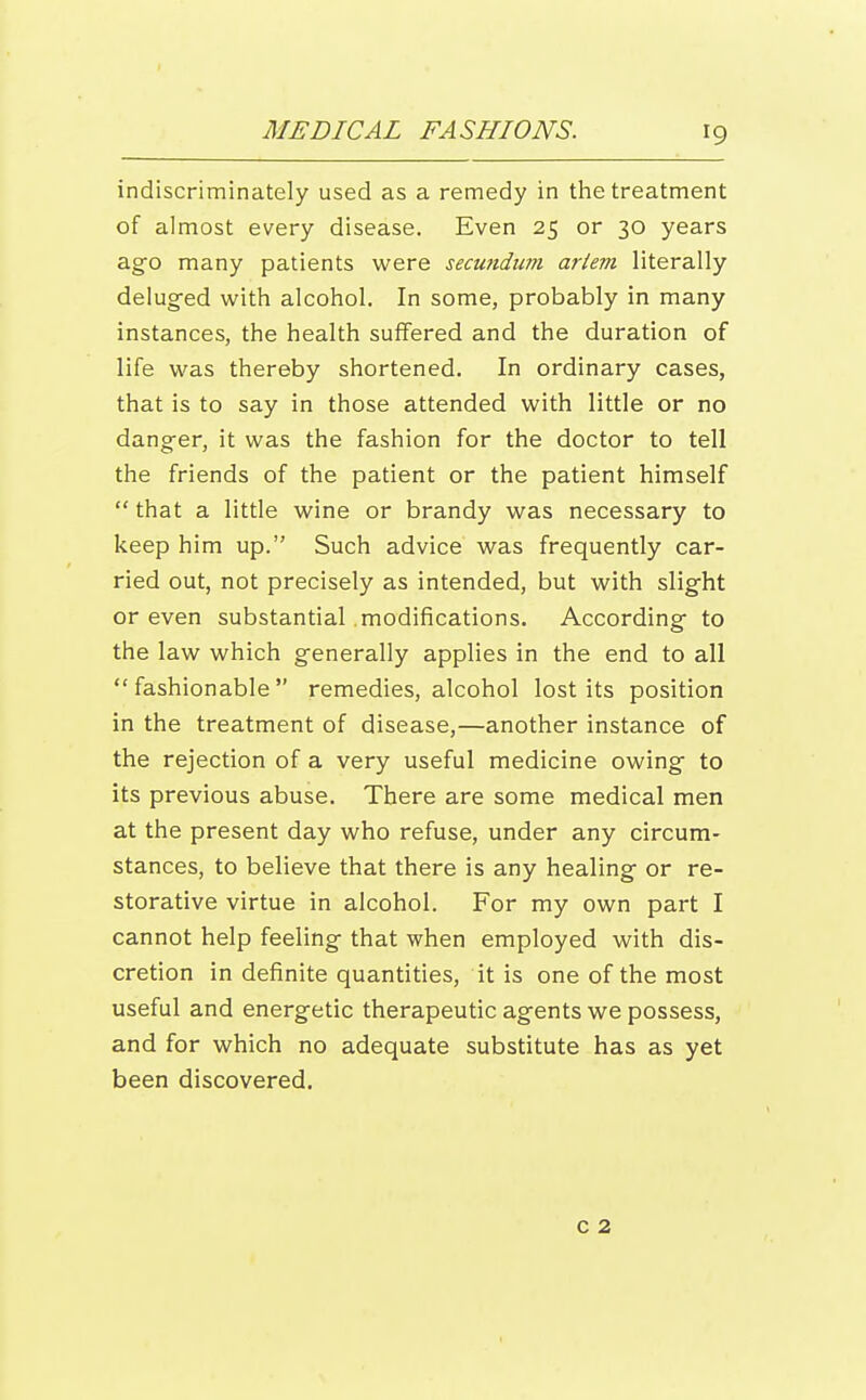 indiscriminately used as a remedy in the treatment of almost every disease. Even 25 or 30 years ago many patients were secundum ariem literally delug-ed with alcohol. In some, probably in many instances, the health suffered and the duration of life was thereby shortened. In ordinary cases, that is to say in those attended with little or no danger, it was the fashion for the doctor to tell the friends of the patient or the patient himself that a little wine or brandy was necessary to keep him up. Such advice was frequently car- ried out, not precisely as intended, but with slight or even substantial modifications. According to the law which generally applies in the end to all fashionable remedies, alcohol lost its position in the treatment of disease,—another instance of the rejection of a very useful medicine owing to its previous abuse. There are some medical men at the present day who refuse, under any circum- stances, to believe that there is any healing or re- storative virtue in alcohol. For my own part I cannot help feeling that when employed with dis- cretion in definite quantities, it is one of the most useful and energetic therapeutic agents we possess, and for which no adequate substitute has as yet been discovered. c 2