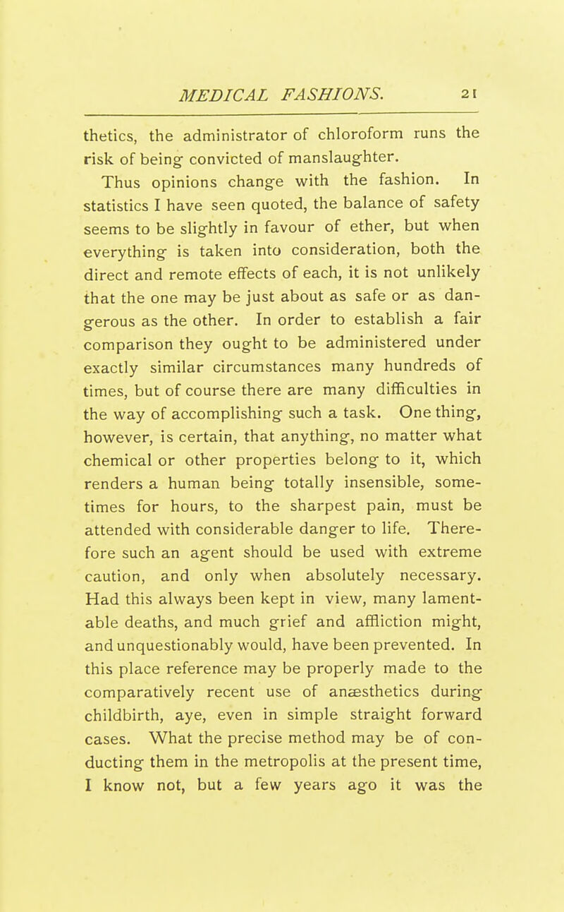 thetics, the administrator of chloroform runs the risk of being convicted of manslaughter. Thus opinions change with the fashion. In statistics I have seen quoted, the balance of safety seems to be slightly in favour of ether, but wrhen everything is taken into consideration, both the direct and remote effects of each, it is not unlikely that the one may be just about as safe or as dan- gerous as the other. In order to establish a fair comparison they ought to be administered under exactly similar circumstances many hundreds of times, but of course there are many difficulties in the way of accomplishing such a task. One thing, however, is certain, that anything, no matter what chemical or other properties belong to it, which renders a human being totally insensible, some- times for hours, to the sharpest pain, must be attended with considerable danger to life. There- fore such an agent should be used with extreme caution, and only when absolutely necessary. Had this always been kept in view, many lament- able deaths, and much grief and affliction might, and unquestionably would, have been prevented. In this place reference may be properly made to the comparatively recent use of anaesthetics during childbirth, aye, even in simple straight forward cases. What the precise method may be of con- ducting them in the metropolis at the present time, I know not, but a few years ago it was the
