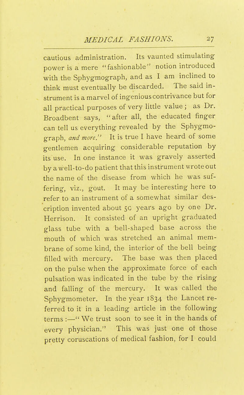 cautious administration. Its vaunted stimulating- power is a mere fashionable notion introduced with the Sphygmograph, and as I am inclined to think must eventually be discarded. The said in- strument is a marvel of ingenious contrivance but for all practical purposes of very little value ; as Dr. Broadbent says, after all, the educated finger can tell us everything- revealed by the Sphygmo- graph, and more. It is true I have heard of some gentlemen acquiring considerable reputation by its use. In one instance it was gravely asserted by a well-to-do patient that this instrument wrote out the name of the disease from which he was suf- fering, viz., gout. It may be interesting here to refer to an instrument of a somewhat similar des- cription invented about 50 years ago by one Dr. Herrison. It consisted of an upright graduated glass tube with a bell-shaped base across the mouth of which was stretched an animal mem- brane of some kind, the interior of the bell being filled with mercury. The base was then placed on the pulse when the approximate force of each pulsation was indicated in the tube by the rising and falling of the mercury. It was called the Sphygmometer. In the year 1834 the Lancet re- ferred to it in a leading article in the following terms :— We trust soon to see it in the hands of every physician. This was just one ot those pretty coruscations of medical fashion, for I could
