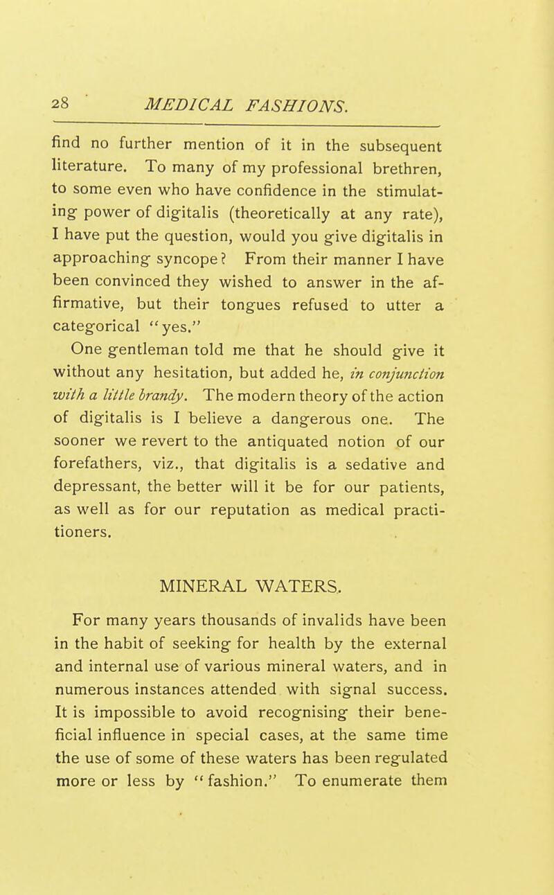 find no further mention of it in the subsequent literature. To many of my professional brethren, to some even who have confidence in the stimulat- ing- power of dig^italis (theoretically at any rate), I have put the question, would you give digitalis in approaching syncope? From their manner I have been convinced they wished to answer in the af- firmative, but their tongues refused to utter a categorical yes. One gentleman told me that he should give it without any hesitation, but added he, in cojijunciion with a little brandy. The modern theory of the action of digitalis is I believe a dangerous one. The sooner we revert to the antiquated notion of our forefathers, viz., that digitalis is a sedative and depressant, the better will it be for our patients, as well as for our reputation as medical practi- tioners. MINERAL WATERS.. For many years thousands of invalids have been in the habit of seeking for health by the external and internal use of various mineral waters, and in numerous instances attended with signal success. It is impossible to avoid recognising their bene- ficial influence in special cases, at the same time the use of some of these waters has been regulated more or less by  fashion. To enumerate them