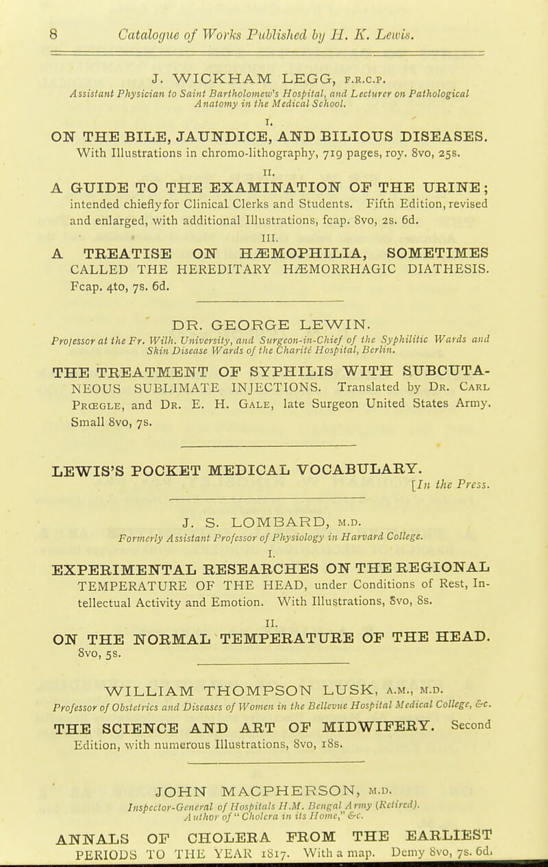 J. WICKHAM LEGG, f.r.c.p. Assistant Physician to Saint Bartholomew's Hospital, and Lecturer on Pathological Anatomy in the Medical School. I. ON THE BILE, JAUNDICE, AND BILIOUS DISEASES. With Illustrations in chromo-lithography, 719 pages, roy. 8vo, 25s. II. A GUIDE TO THE EXAMINATION OF THE URINE; intended chieflyfor Clinical Clerks and Students. Fifth Edition, revised and enlarged, with additional Illustrations, fcap. 8vo, 2S. 6d. III. A TREATISE ON HEMOPHILIA, SOMETIMES CALLED THE HEREDITARY HiEMORRHAGIC DIATHESIS. Fcap. 4to, 7s. 6d. DR. GEORGE LEWIN. Prolessor at the Fr. Wilh. University, and Stirgeon-in-Chief of the Syphilitic Wards and Skin Disease Wards of the Charitc Hospital, Berlin. THE TREATMENT OF SYPHILIS WITH SUBCUTA- NEOUS SUBLIMATE INJECTIONS. Translated by Dr. Carl Prcegle, and Dr. E. H. Gale, late Surgeon United States Army. Small 8vQ, 7s. LEWIS'S POCKET MEDICAL VOCABULARY. [In the Press. J. S. LOMBARD, m.d. Formerly Assistant Professor of Physiology in Harvard College. I. EXPERIMENTAL RESEARCHES ON THE REGIONAL TEMPERATURE OF THE HEAD, under Conditions of Rest, In- tellectual Activity and Emotion. With Illustrations, 8vo, 8s. II. ON THE NORMAL TEMPERATURE OF THE HEAD. 8vo, 5s. WILLIAM THOMPSON LUSK, a.m., m.d. Professor of Obstetrics and Diseases of Women in the Belleviic Hospital Medical College, &c. THE SCIENCE AND ART OP MIDWIFERY. Second Edition, with numerous Illustrations, 8vo, i8s. JOHN MACPHERSON, m.d. Jnspccior-Gcneml of Ilospiluls H.M. Bengal Army (Retired). A ulhoy of  Cholera in its Home, &c. ANNALS OF CHOLERA FROM THE EARLIEST PERIODS TO THE YEAR 1S17. With a map. Demy 8vo, 7s. 6d.