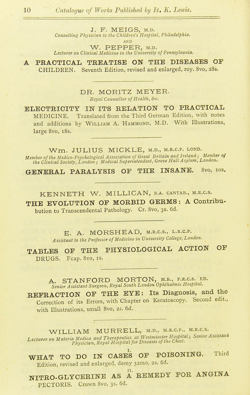 J. F. MEIGS, M.D. Consttlting Physician io the Children's Hospital, Philadelphia. AND W. PEPPER, M.D. Lecturer on Clinical Medicine in the University of Pennsylvania. A PRACTICAL TREATISE ON THE DISEASES OP CHILDREN. Seventh Edition, revised and enlarged, roy. 8vo, 28s. DR. MORITZ MEYER. Royal Counsellor of Health, &c. ELECTRICITY IN ITS RELATION TO PRACTICAL MEDICINE. Translated from the Third German Edition, with notes and additions by William A. Hammond, M.D. With Illustrations, large Svo, i8s. Wm. JULIUS MICKLE, m.d., m.r.c.p. lond. Member of the Medico-Psychological Association of Great Britain and Ireland; Member oj the Clinical Society, London; Medical Superintendent, Grove Hall Asylum, London. GENERAL PARALYSIS OF THE INSANE. 8vo, los. KENNETH W. MILLICAN, b.a. cantab., m.r.c.s. THE EVOLUTION OF MORBID GERMS: A Contribu- bution to Transcendental Pathology. Cr. Svo, 3s. 6d. E. A. MORSHEAD, m.r.c.s., l.r.c.p. Assistant to the Professor of Medicine in University College, London. TABLES OF THE PHYSIOLOGICAL ACTION OP DRUGS. Fcap. 8vo, is. A STANFORD MORTON, m.b., f.r.c.s. ed. Senior Assistant Surgeon, Royal South London Ophthalmic Hospital. REFRACTION OF THE EYE: Its Diagnosis, and the Correction of its Errors, with Chapter on Keratoscopy. Second edit., with Illustrations, small Svo, 2s. 6d. WILLIAM MURRELL, m.d., m.r.c.p., m.r.c.s. Leoturer on Materia Medica and ^■''^^^'^'if/'^f *'»f'^/^L^^^^^^^^ Senior Assistant pjiysician, Royal Hospital for Diseases of the Chest. WHAT TO DO IN CASES OF POISONING. Third Edition, revised and enlarged, demy 32mo, 2s. 6d. NITRO-GLYCERINE AS A REMEDY FOR ANGINA .. PECTORIS. Crown Svo, 3s. 6d.