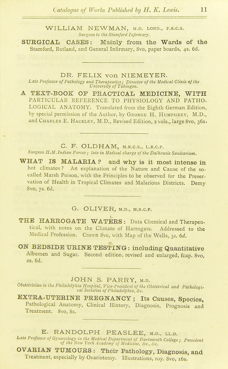 WILLIAM NEWMAN, m.d. lond., f.r.c.s. Surgeon to the Stamford Infirmary. SUEGICAL CASES: Mainly from the Wards of the Stamford, Rutland, and General Infirmary, 8vo, paper boards, 4s. 6d. DR. FELIX von NIEMEYER. Late Professor of Pathology and Therapeutics; Director of the Medical Clinic of the University of Tiibingen. A TEXT-BOOK OP PRACTICAL MEDICINE, WITH PARTICULAR REFERENCE TO PHYSIOLOGY AND PATHO- LOGICAL ANATOMY. Translated from the Eighth German Edition, by special permission of the Author, by George H. Humphrey, M.D., and Charles E. Hackley, M.D., Revised Edition, 2 vols., large 8vo, 36s. C. F. OLDHAM, m.r.c.s., l.r.c.p. Surgeon H.M. Indian Forces; late in Medical charge of the Dalhousie Sanitarium. WHAT IS MALARIA ? and why is it most intense in hot climates ? Art explanation of the Nature and Cause of the so- called Marsh Poison, with the Principles to be observed for the Preser- vation of Health in Tropical Climates and Malarious Districts. Demy 8vo, 7s. 6d. G. OLIVER, M.D., m.r.c.p. THE HARROGATE WATERS: Data Chemical and Therapeu- tical, with notes on the Climate of Harrogate. Addressed to the Medical Profession. Crown Bvo, with Map of the Wells, 35. 6d. ON BEDSIDE URINE TESTING: including Quantitative Albumen and Sugar. Second edition, revised and enlarged, fcap. Bvo, 2S. 6d. JOHN S. PARRY, m.d. Obsietrician to the Philadelphia Hospital, Vice-President of the Obstetrical and Pathologi- cal Societies of Philadelphia, &c. EXTRA-UTERINE PREGNANCY ; Its Causes, Species, Pathological Anatomy, Clinical History, Diagnosis, Prognosis and Treatment. 8vo, 8s. E. RANDOLPH PEASLEE, m.d., ll.d. Late Professor of Gyncecology in the Medical Department of Dartmouth College ; President of the New York Academy of Medicine, &c., &c. OVARIAN TUMOURS : Their Pathology, Diagnosis, and Treatment, especially by Oyariotomy. Illustrations, roy. 8vo, i6s.